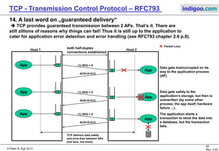 © Peter R. Egli 2017
50/51
Rev. 3.70
TCP - Transmission Control Protocol indigoo.com
13. TCP Throughput / performance considerations („goodput“) (2/2)
TCP adaptations for radio (satellite) links as per RFC2488, RFC3481:
a. Data link protocol:
Use data link protocols that do not do retransmissions and flow control or make sure that
retransmission mechanism and flow control of data link do not negatively affect TCP performance.
b. Path MTU discovery:
Path MTU discovery enables TCP to use maximum sized segments without the cost of
fragmentation/reassembly. Larger segments allow the congestion window to be more rapidly
increased (because slow start mechanism is segment and not byte based).
c. Forward Error Correction:
TCP assumes that packet loss is always due to network congestion and not due to bit
errors. On radio links (satellite, microwave) this is not the case – packet loss is primarily
due to bit errors. The congestion recovery algorithm of TCP is time consuming since it
only gradually recovers from packet loss. The solution is to use FEC to avoid false signals
as much as possible. FEC means that the receiver can detect and correct bit errors in the
data based on a FEC code.
d. Selective ACKs (SACK):
The TCP algorithms „Fast Retransmit“ and „Fast Recovery“ may considerably reduce TCP
throughput (because after a packet loss TCP gingerly probes the network for available
bandwidth; in a radio environment this is the wrong strategy). To overcome this use
selective ACKs (SACK) option to selectively acknowledge segments.
e. Window scale option:
Long delay in fast transmission links limits TCP throughput because large amounts of data are
underway but TCPs sliding window only allows up to 65536 bytes to be „in the air“.
To overcome this use the window scaling option thus increasing the size of the sliding window.
 