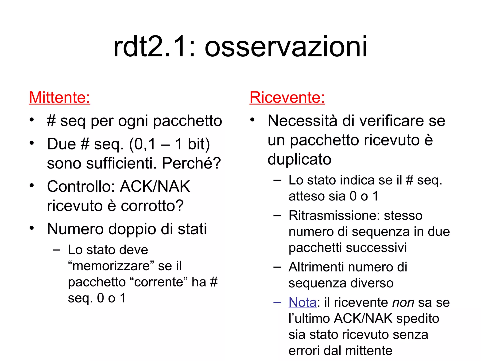 rdt2.1: osservazioni Mittente: # seq per ogni pacchetto Due # seq. (0,1 – 1 bit) sono sufficienti. Perché? Controllo: ACK/NAK ricevuto è corrotto?  Numero doppio di stati Lo stato deve  “memorizzare” se il pacchetto “corrente” ha # seq. 0 o 1 Ricevente: Necessità di verificare se un pacchetto ricevuto è duplicato Lo stato indica se il # seq. atteso sia 0 o 1  Ritrasmissione: stesso numero di sequenza in due pacchetti successivi  Altrimenti numero di sequenza diverso  Nota : il ricevente  non  sa se l’ultimo ACK/NAK spedito sia stato ricevuto senza errori dal mittente 