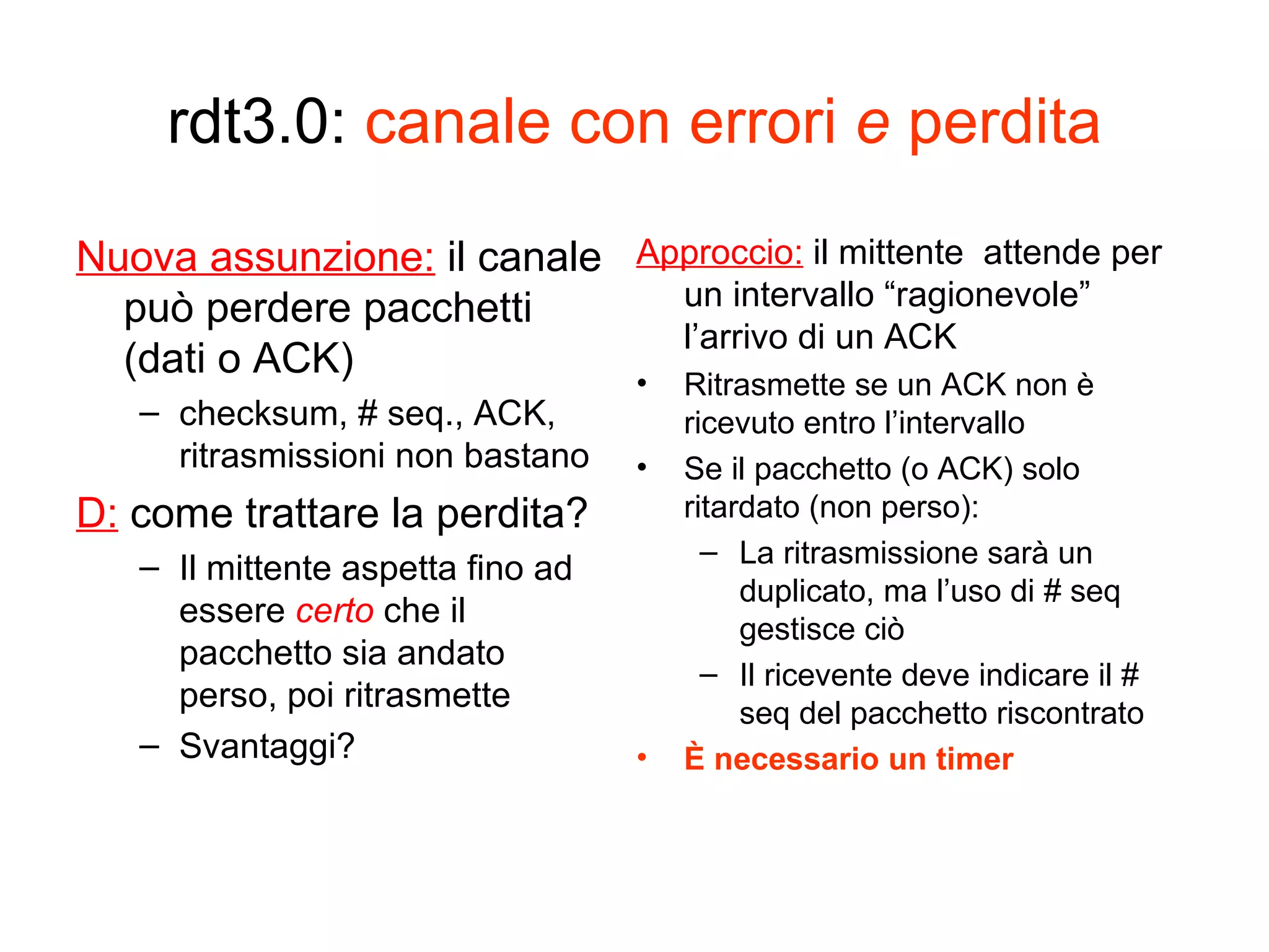 rdt3.0:  canale con errori  e  perdita Nuova assunzione:  il canale può perdere pacchetti (dati o ACK) checksum, # seq., ACK, ritrasmissioni non bastano D:  come trattare la perdita? Il mittente aspetta fino ad essere  certo   che il pacchetto sia andato perso, poi ritrasmette Svantaggi? Approccio:  il mittente  attende per un intervallo “ragionevole” l’arrivo di un ACK  Ritrasmette se un ACK non è ricevuto entro l’intervallo Se il pacchetto (o ACK) solo ritardato (non perso): La ritrasmissione sarà un duplicato, ma l’uso di # seq gestisce ciò Il ricevente deve indicare il # seq del pacchetto riscontrato È necessario un timer 