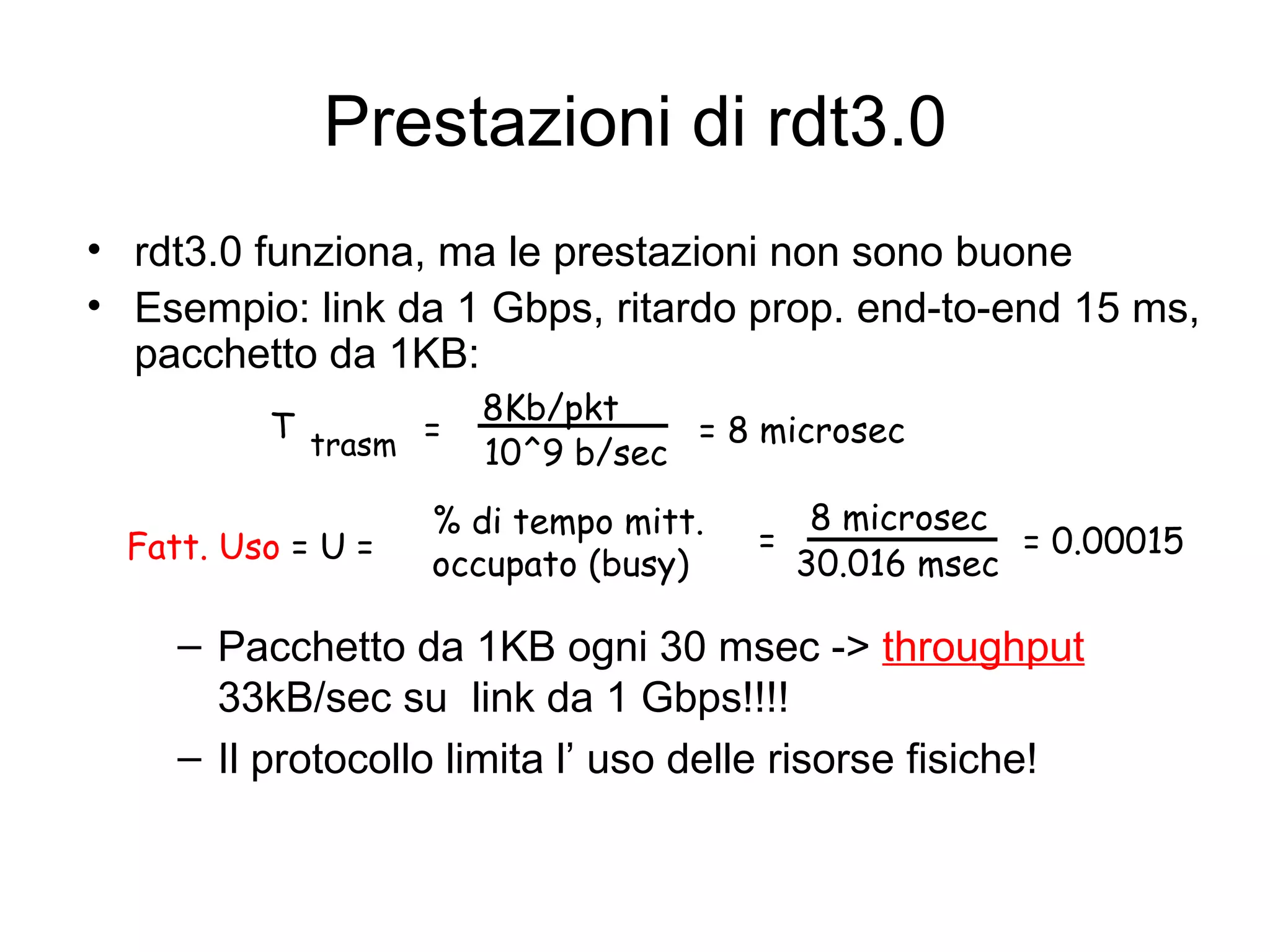 Prestazioni di rdt3.0 rdt3.0 funziona, ma le prestazioni non sono buone Esempio: link da 1 Gbps, ritardo prop. end-to-end 15 ms, pacchetto da 1KB: Pacchetto da 1KB ogni 30 msec ->  throughput  33kB/sec su  link da 1 Gbps!!!! Il protocollo limita l’ uso delle risorse fisiche! T trasm = 8Kb/pkt 10^9 b/sec = 8 microsec Fatt. Uso  = U =  = 8 microsec 30.016 msec % di tempo mitt.  occupato (busy) = 0.00015 
