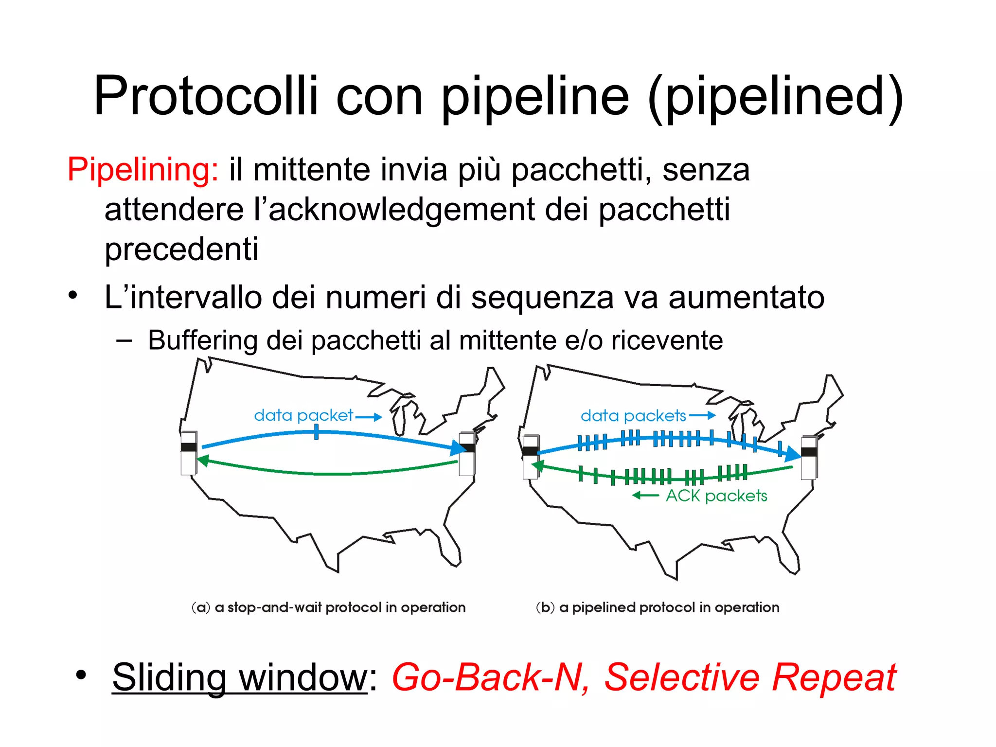 Protocolli con pipeline (pipelined) Pipelining:  il mittente invia più pacchetti, senza attendere l’acknowledgement dei pacchetti precedenti  L’intervallo dei numeri di sequenza va aumentato Buffering dei pacchetti al mittente e/o ricevente Sliding window :  Go-Back-N, Selective Repeat 