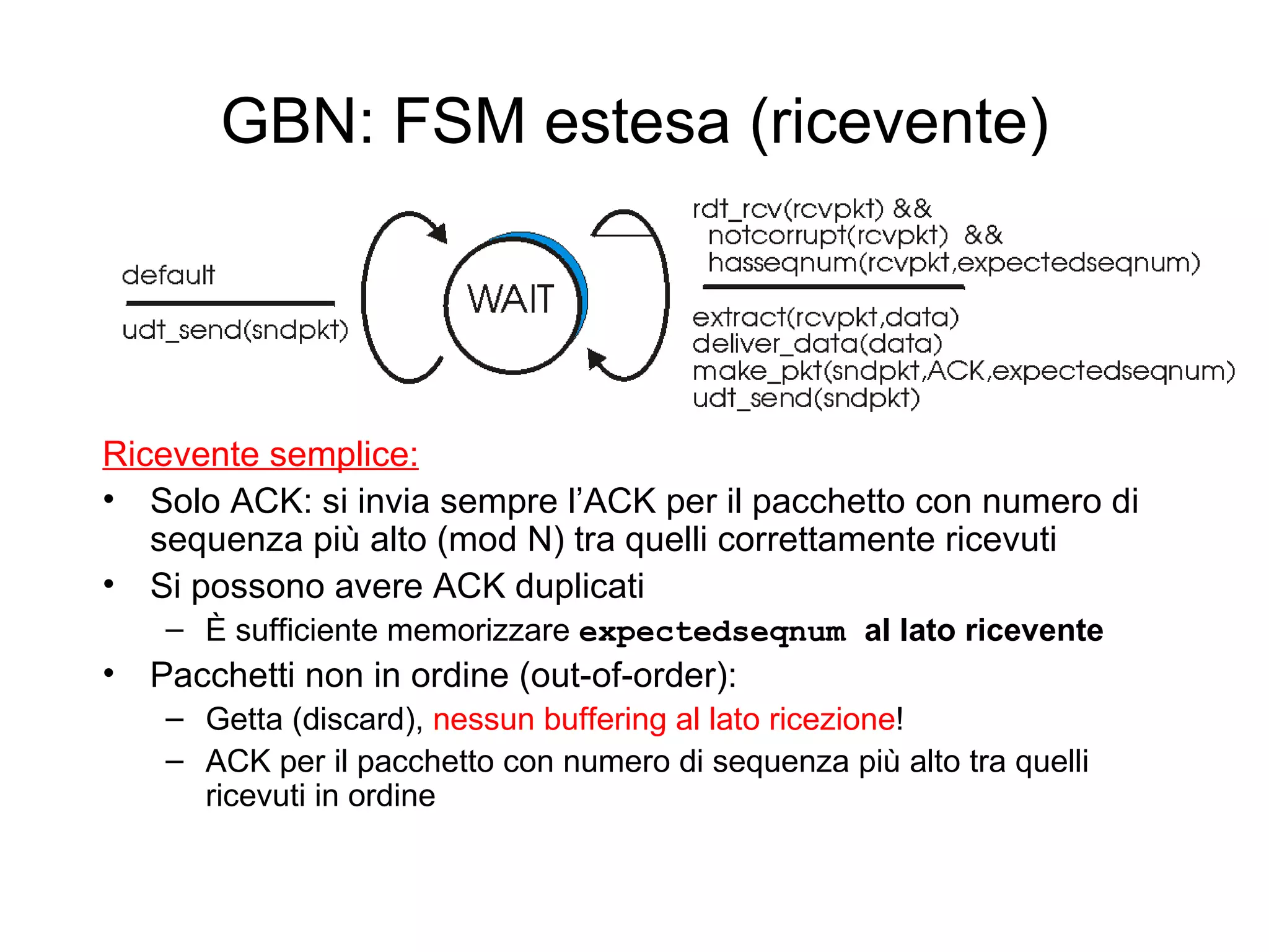 GBN: FSM estesa (ricevente) Ricevente semplice: Solo ACK: si invia sempre l’ACK per il pacchetto con numero di sequenza più alto (mod N) tra quelli correttamente ricevuti Si possono avere ACK duplicati È sufficiente memorizzare  expectedseqnum  al lato ricevente Pacchetti non in ordine (out-of-order):  Getta (discard),  nessun buffering al lato ricezione ! ACK per il pacchetto con numero di sequenza più alto tra quelli ricevuti in ordine 