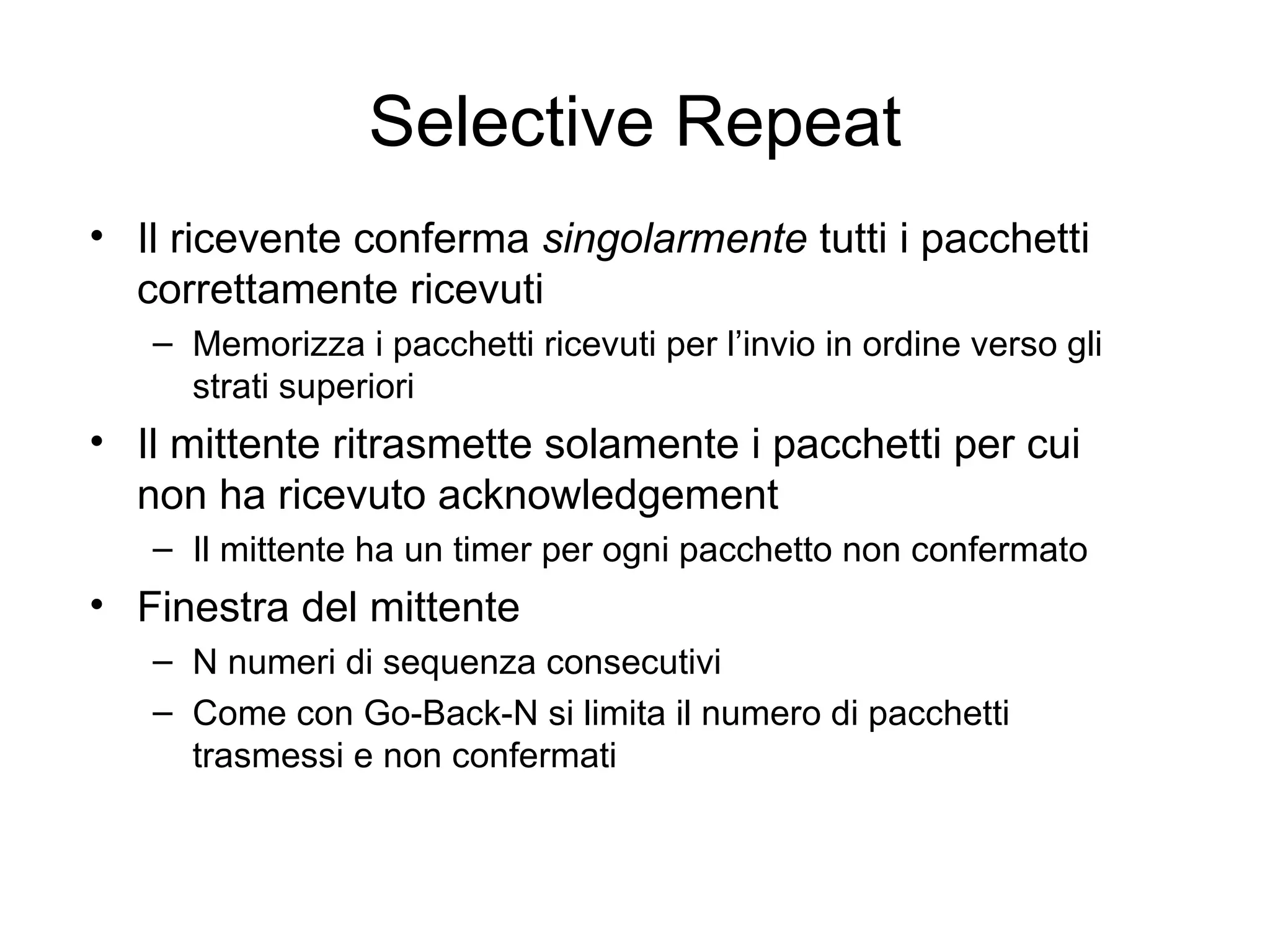 Selective Repeat Il ricevente conferma  singolarmente  tutti i pacchetti correttamente ricevuti Memorizza i pacchetti ricevuti per l’invio in ordine verso gli strati superiori  Il mittente ritrasmette solamente i pacchetti per cui non ha ricevuto acknowledgement Il mittente ha un timer per ogni pacchetto non confermato Finestra del mittente N numeri di sequenza consecutivi Come con Go-Back-N si limita il numero di pacchetti trasmessi e non confermati 