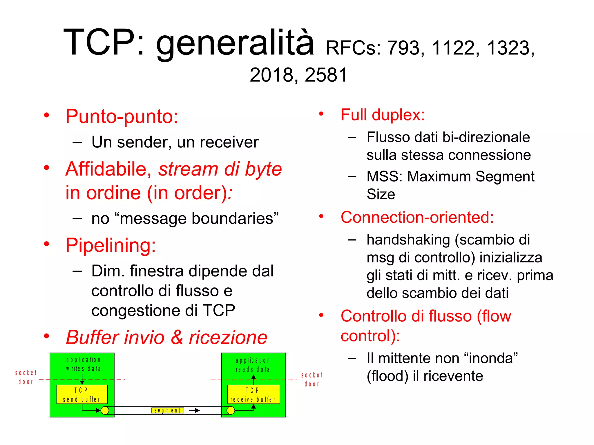 TCP: generalità  RFCs: 793, 1122, 1323, 2018, 2581 Full duplex: Flusso dati bi-direzionale sulla stessa connessione MSS: Maximum Segment Size Connection-oriented:   handshaking (scambio di msg di controllo) inizializza gli stati di mitt. e ricev. prima dello scambio dei dati Controllo di flusso (flow control): Il mittente non “inonda” (flood) il ricevente Punto-punto: Un sender, un receiver   Affidabile,  stream di byte  in ordine (in order) : no “message boundaries” Pipelining: Dim. finestra dipende dal controllo di flusso e congestione di TCP Buffer invio & ricezione 