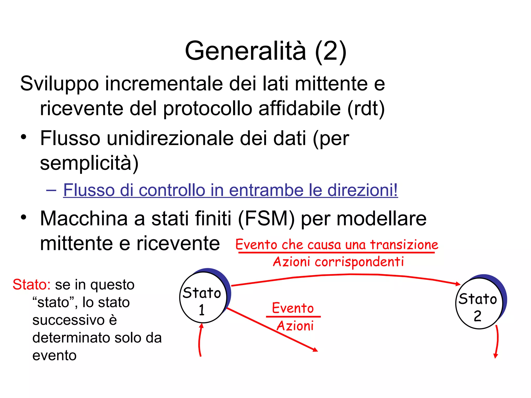 Generalità (2) Sviluppo incrementale dei lati mittente e ricevente del protocollo affidabile (rdt) Flusso unidirezionale dei dati (per semplicità) Flusso di controllo in entrambe le direzioni! Macchina a stati finiti (FSM) per modellare mittente e ricevente Evento che causa una transizione Azioni corrispondenti  Stato:  se in questo “stato”, lo stato successivo è determinato solo da evento Stato 1 Stato 2 Evento Azioni 