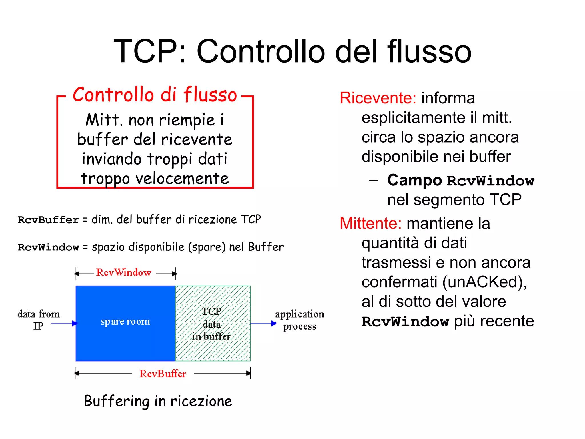 TCP: Controllo del flusso Ricevente:  informa esplicitamente il mitt.  circa lo spazio ancora disponibile nei buffer  Campo  RcvWindow  nel segmento TCP Mittente:  mantiene la quantità di dati trasmessi e non ancora confermati (unACKed), al di sotto del valore  RcvWindow  più recente Mitt. non riempie i buffer del ricevente inviando troppi dati troppo velocemente Buffering in ricezione RcvBuffer   = dim. del buffer di ricezione TCP RcvWindow  = spazio disponibile (spare) nel Buffer   Controllo di flusso 