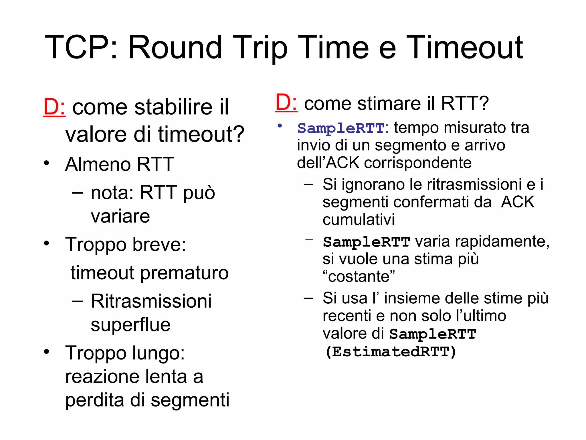 TCP: Round Trip Time e Timeout D:  come stabilire il valore di timeout? Almeno RTT nota: RTT può variare Troppo breve: timeout prematuro Ritrasmissioni superflue Troppo lungo: reazione lenta a perdita di segmenti D:   come stimare il RTT? SampleRTT :  tempo misurato tra invio di un segmento e arrivo dell’ACK corrispondente Si ignorano le ritrasmissioni e i segmenti confermati da  ACK cumulativi SampleRTT  varia rapidamente, si vuole una stima più “costante” Si usa l’ insieme delle stime più recenti e non solo l’ultimo valore di  SampleRTT (EstimatedRTT) 