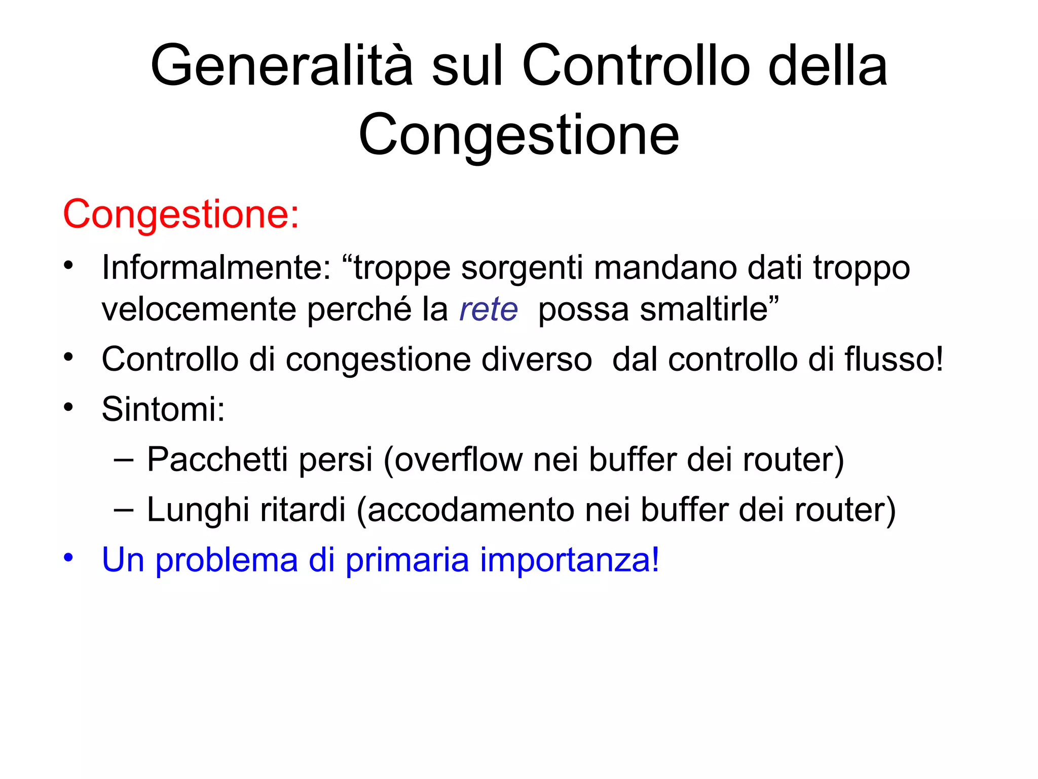 Generalità sul Controllo della Congestione Congestione: Informalmente: “troppe sorgenti mandano dati troppo velocemente perché la  rete  possa smaltirle” Controllo di congestione diverso  dal controllo di flusso! Sintomi: Pacchetti persi (overflow nei buffer dei router) Lunghi ritardi (accodamento nei buffer dei router) Un problema di primaria importanza! 