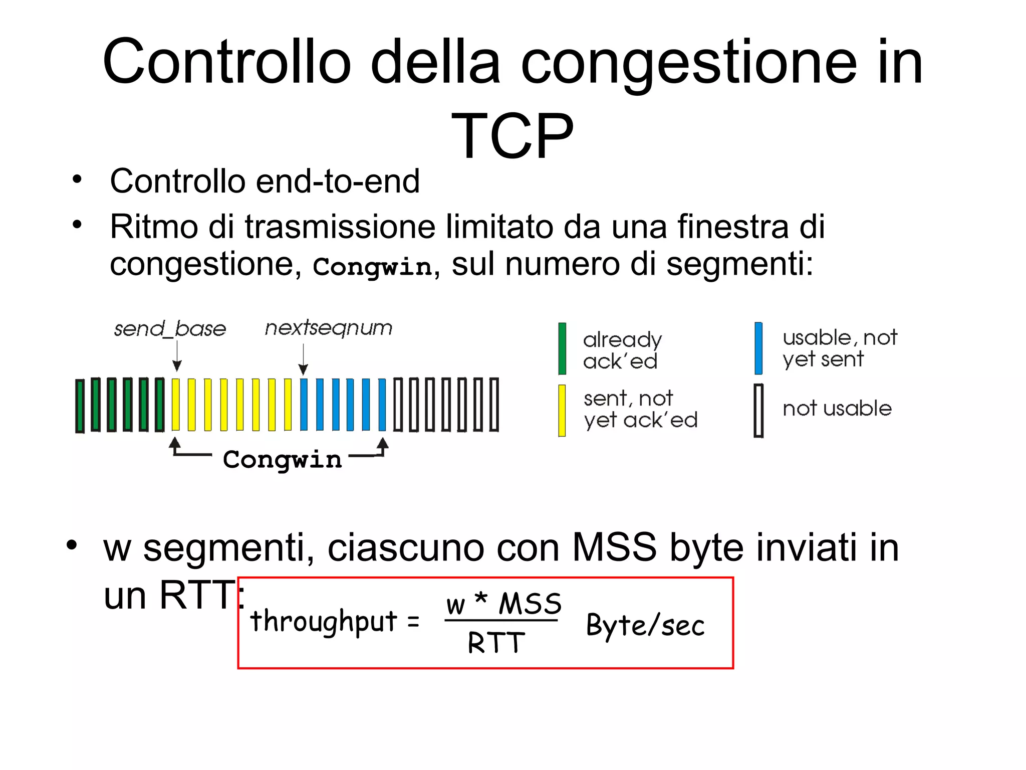 Controllo della congestione in TCP Controllo end-to-end Ritmo di trasmissione limitato da una finestra di congestione,  Congwin , sul numero di segmenti: w segmenti, ciascuno con MSS byte inviati in un RTT: Congwin throughput =   w * MSS   RTT   Byte/sec 
