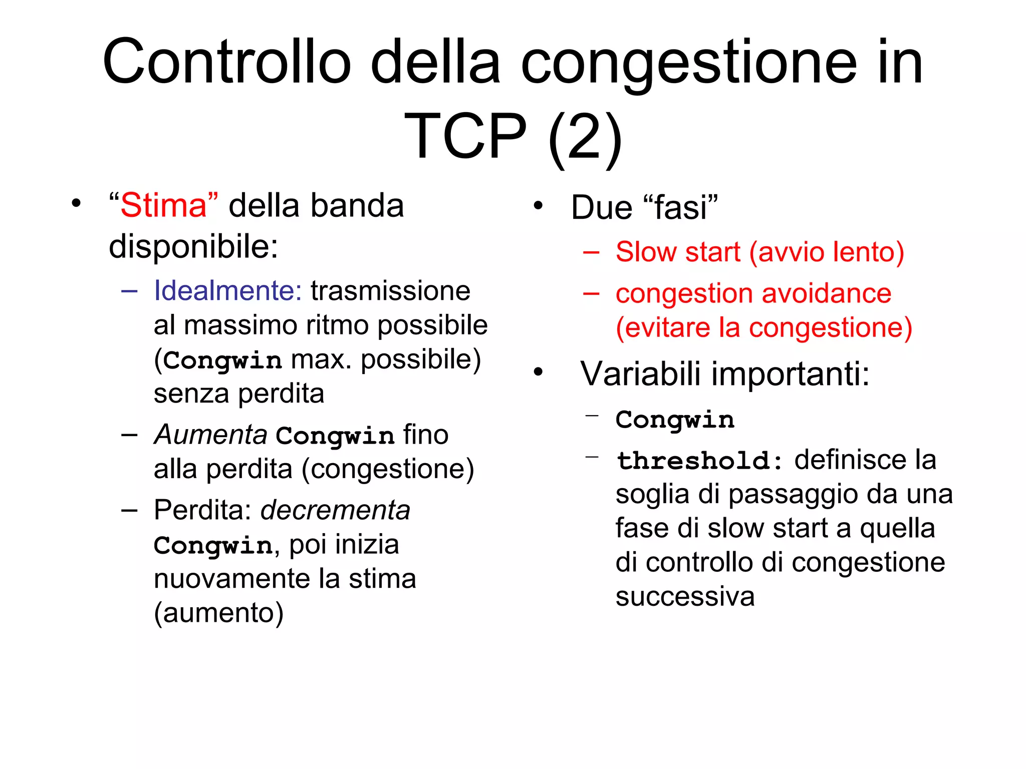 Controllo della congestione in TCP (2) Due “fasi” Slow start (avvio lento) congestion avoidance (evitare la congestione) Variabili importanti: Congwin threshold:  definisce la soglia di passaggio da una fase di slow start a quella di controllo di congestione successiva “ Stima”  della banda disponibile:   Idealmente:  trasmissione al massimo ritmo possibile ( Congwin  max. possibile) senza perdita Aumenta   Congwin  fino alla perdita (congestione) Perdita:  decrementa   Congwin , poi inizia nuovamente la stima (aumento) 