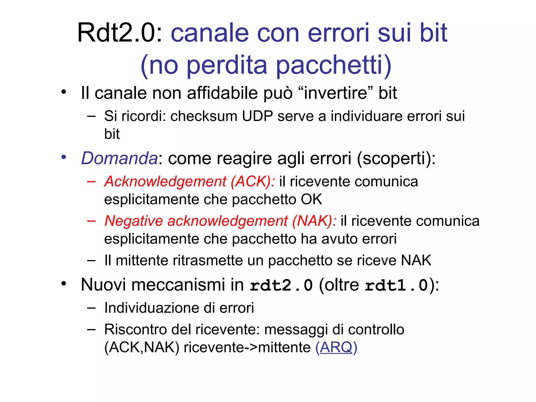 Rdt2.0:  canale con errori sui bit  (no perdita pacchetti) Il canale non affidabile può “invertire” bit Si ricordi: checksum UDP serve a individuare errori sui bit Domanda : come reagire agli errori (scoperti): Acknowledgement (ACK):  il ricevente comunica esplicitamente che pacchetto OK Negative acknowledgement (NAK):  il ricevente comunica esplicitamente che pacchetto ha avuto errori  Il mittente ritrasmette un pacchetto se riceve NAK Nuovi meccanismi in  rdt2.0  (oltre  rdt1.0 ): Individuazione di errori Riscontro del ricevente: messaggi di controllo (ACK,NAK) ricevente->mittente  ( ARQ ) 