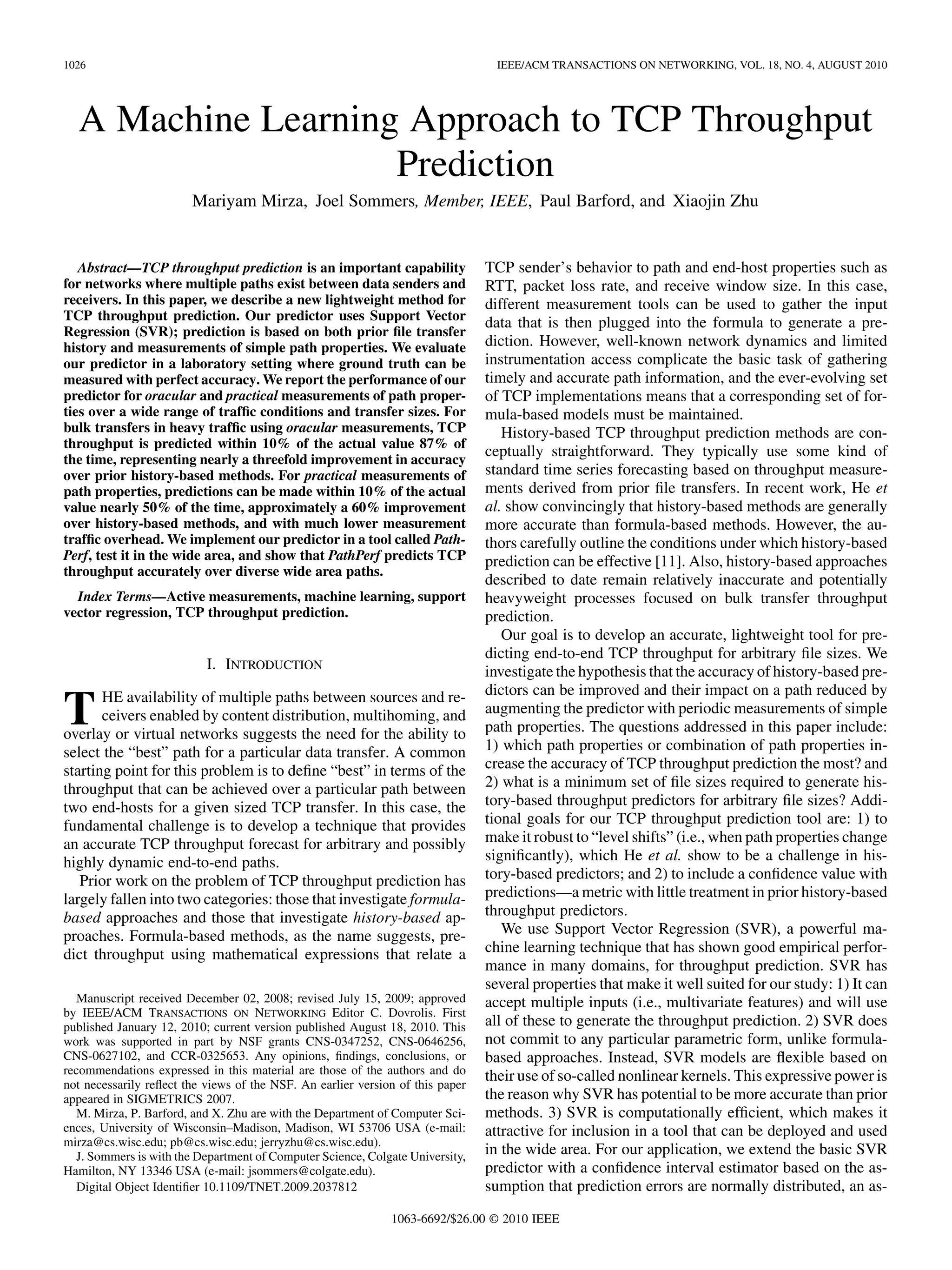 1026                                                                              IEEE/ACM TRANSACTIONS ON NETWORKING, VOL. 18, NO. 4, AUGUST 2010




  A Machine Learning Approach to TCP Throughput
                    Prediction
                        Mariyam Mirza, Joel Sommers, Member, IEEE, Paul Barford, and Xiaojin Zhu


   Abstract—TCP throughput prediction is an important capability                TCP sender’s behavior to path and end-host properties such as
for networks where multiple paths exist between data senders and                RTT, packet loss rate, and receive window size. In this case,
receivers. In this paper, we describe a new lightweight method for              different measurement tools can be used to gather the input
TCP throughput prediction. Our predictor uses Support Vector
                                                                                data that is then plugged into the formula to generate a pre-
Regression (SVR); prediction is based on both prior ﬁle transfer
history and measurements of simple path properties. We evaluate                 diction. However, well-known network dynamics and limited
our predictor in a laboratory setting where ground truth can be                 instrumentation access complicate the basic task of gathering
measured with perfect accuracy. We report the performance of our                timely and accurate path information, and the ever-evolving set
predictor for oracular and practical measurements of path proper-               of TCP implementations means that a corresponding set of for-
ties over a wide range of trafﬁc conditions and transfer sizes. For             mula-based models must be maintained.
bulk transfers in heavy trafﬁc using oracular measurements, TCP                    History-based TCP throughput prediction methods are con-
throughput is predicted within 10% of the actual value 87% of
the time, representing nearly a threefold improvement in accuracy
                                                                                ceptually straightforward. They typically use some kind of
over prior history-based methods. For practical measurements of                 standard time series forecasting based on throughput measure-
path properties, predictions can be made within 10% of the actual               ments derived from prior ﬁle transfers. In recent work, He et
value nearly 50% of the time, approximately a 60% improvement                   al. show convincingly that history-based methods are generally
over history-based methods, and with much lower measurement                     more accurate than formula-based methods. However, the au-
trafﬁc overhead. We implement our predictor in a tool called Path-              thors carefully outline the conditions under which history-based
Perf, test it in the wide area, and show that PathPerf predicts TCP             prediction can be effective [11]. Also, history-based approaches
throughput accurately over diverse wide area paths.
                                                                                described to date remain relatively inaccurate and potentially
  Index Terms—Active measurements, machine learning, support                    heavyweight processes focused on bulk transfer throughput
vector regression, TCP throughput prediction.                                   prediction.
                                                                                   Our goal is to develop an accurate, lightweight tool for pre-
                                                                                dicting end-to-end TCP throughput for arbitrary ﬁle sizes. We
                           I. INTRODUCTION                                      investigate the hypothesis that the accuracy of history-based pre-
                                                                                dictors can be improved and their impact on a path reduced by
T      HE availability of multiple paths between sources and re-
       ceivers enabled by content distribution, multihoming, and
overlay or virtual networks suggests the need for the ability to
                                                                                augmenting the predictor with periodic measurements of simple
                                                                                path properties. The questions addressed in this paper include:
select the “best” path for a particular data transfer. A common                 1) which path properties or combination of path properties in-
starting point for this problem is to deﬁne “best” in terms of the              crease the accuracy of TCP throughput prediction the most? and
throughput that can be achieved over a particular path between                  2) what is a minimum set of ﬁle sizes required to generate his-
two end-hosts for a given sized TCP transfer. In this case, the                 tory-based throughput predictors for arbitrary ﬁle sizes? Addi-
fundamental challenge is to develop a technique that provides                   tional goals for our TCP throughput prediction tool are: 1) to
an accurate TCP throughput forecast for arbitrary and possibly                  make it robust to “level shifts” (i.e., when path properties change
highly dynamic end-to-end paths.                                                signiﬁcantly), which He et al. show to be a challenge in his-
   Prior work on the problem of TCP throughput prediction has                   tory-based predictors; and 2) to include a conﬁdence value with
largely fallen into two categories: those that investigate formula-             predictions—a metric with little treatment in prior history-based
based approaches and those that investigate history-based ap-                   throughput predictors.
proaches. Formula-based methods, as the name suggests, pre-                        We use Support Vector Regression (SVR), a powerful ma-
dict throughput using mathematical expressions that relate a                    chine learning technique that has shown good empirical perfor-
                                                                                mance in many domains, for throughput prediction. SVR has
                                                                                several properties that make it well suited for our study: 1) It can
   Manuscript received December 02, 2008; revised July 15, 2009; approved       accept multiple inputs (i.e., multivariate features) and will use
by IEEE/ACM TRANSACTIONS ON NETWORKING Editor C. Dovrolis. First
published January 12, 2010; current version published August 18, 2010. This     all of these to generate the throughput prediction. 2) SVR does
work was supported in part by NSF grants CNS-0347252, CNS-0646256,              not commit to any particular parametric form, unlike formula-
CNS-0627102, and CCR-0325653. Any opinions, ﬁndings, conclusions, or            based approaches. Instead, SVR models are ﬂexible based on
recommendations expressed in this material are those of the authors and do      their use of so-called nonlinear kernels. This expressive power is
not necessarily reﬂect the views of the NSF. An earlier version of this paper
appeared in SIGMETRICS 2007.                                                    the reason why SVR has potential to be more accurate than prior
   M. Mirza, P. Barford, and X. Zhu are with the Department of Computer Sci-    methods. 3) SVR is computationally efﬁcient, which makes it
ences, University of Wisconsin–Madison, Madison, WI 53706 USA (e-mail:          attractive for inclusion in a tool that can be deployed and used
mirza@cs.wisc.edu; pb@cs.wisc.edu; jerryzhu@cs.wisc.edu).
   J. Sommers is with the Department of Computer Science, Colgate University,   in the wide area. For our application, we extend the basic SVR
Hamilton, NY 13346 USA (e-mail: jsommers@colgate.edu).                          predictor with a conﬁdence interval estimator based on the as-
   Digital Object Identiﬁer 10.1109/TNET.2009.2037812                           sumption that prediction errors are normally distributed, an as-
                                                              1063-6692/$26.00 © 2010 IEEE
 