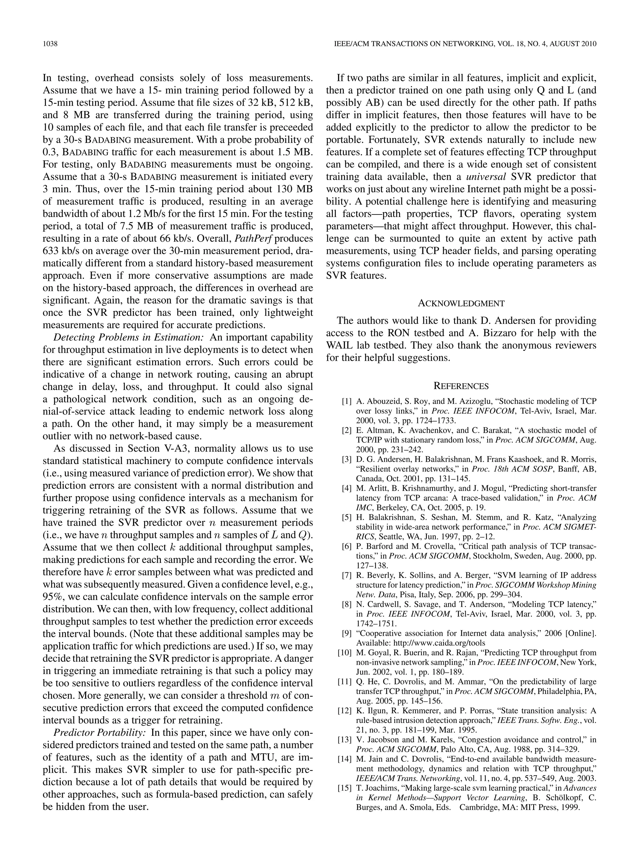 MIRZA et al.: A MACHINE LEARNING APPROACH TO TCP THROUGHPUT PREDICTION                                                                                  1035




Fig. 6. Wide area results for HB and SVR predictions. The HB and SVR columns present the fraction of predictions with relative error of 10% or less. Training
and test sets consisted of 100 samples each. Two megabytes of data were transferred. Labels use node initials; see Section V for complete node names.


                            TABLE V
MINIMUM RTTS FOR THE 18 RON PATHS USED FOR WIDE-AREA EXPERIMENTS                obtained by dividing the 200 measurements gathered for each
                                                                                path into two consecutive sets of 100, using the ﬁrst 100 as the
                                                                                training set and the second 100 as the test set. Some paths feature
                                                                                more than once because node availability allowed us to repeat
                                                                                experiments on those paths.
                                                                                   We observe two major trends from Fig. 6. First, for the
                                                                                majority of experiments, prediction accuracy is very high
                                                                                for both HB and SVR: Most paths have greater than 85%
                                                                                of predictions within 10% of actual throughput. Second,
                                                                                for ﬁve out of the 26 experiments—Cornell–Amsterdam,
                                                                                London–Maryland–1, London–Utah–2, London–Utah–5, and
                                                                                NYU–Amsterdam—the SVR prediction accuracy is quite low,
                                                                                as low as 25% for London–Utah–2. The reasons for this poor
                                                                                accuracy will be analyzed in detail in Section VI-C.
                                                                                   Next, we take a more detailed approach to assessing predic-
   The wide area measurement protocol was the following:                        tion accuracy. We divide the 200 samples into sets of and
1) run BADABING for 30 s; 2) transfer a 2-MB ﬁle; 3) sleep 30 s;                           for values of from 1 to 199. The ﬁrst samples are
and 4) repeat the above 200 times.                                              used for training, and the remaining               samples are used
   In Section V, we showed that available bandwidth measure-                    for testing. This allows us to understand the tradeoff between
ments are not required for accurate TCP throughput predic-                      training set size and prediction accuracy, which is important for
tion, so we omit running YAZ in the wide area. Thus, the wide                   a practical online prediction system where it is desirable to start
area prediction mechanism is the SVR-AM-Loss-Queue protocol                     generating predictions as soon as possible. This analysis also
from Section V. We reduced the size of the ﬁle transfers from 8                 allows us to identify the points in a trace where an event that
MB in the lab experiments to 2 MB in the wide area experiments                  has an impact on prediction accuracy, such as a level shift, oc-
because the typical throughput in the wide area was an order of                 curs and whether retraining helps maintain prediction accuracy
magnitude lower compared to the typical throughput in the lab                   in the face of changing network conditions. We present this data
(1–2 Mb/s versus 10–15 Mb/s).                                                   for SVR only; for HB, there is no division of data into training
   The measurements were carried out at different times of the                  and test sets because retraining occurs after every measurement.
day for different paths depending upon when the nodes were                         Fig. 7 presents the SVR prediction accuracy for               , 5,
available, i.e., when the nodes had little or no other CPU and                  and 10 for those experiments in Fig. 6 that had high predic-
network activity in progress. Depending again on node avail-                    tion accuracy for             . For all but three of the experiments
ability, we ran a single set of experiments on some paths and                   in Fig. 7, there is little difference between prediction accuracy
multiple sets on others. We can only conduct active measure-                    for training set sizes of 1, 5, 10, and 100. This is because there
ments in the wide area because the infrastructure required for                  is little variation in the throughput observed during the experi-
passive measurements is not present.                                            ments. A path with little or no variation in observed throughput
   Table V lists the minimum round-trip times observed on the                   over the course of an experimental run is the easy case for both
wide area paths over all BADABING measurements taken on each                    SVR and HB throughput predictors, so these experiments will
path. The shortest paths have a minimum RTT of 8 ms, and the                    not be discussed any further in this paper. For three experiments
longest a minimum RTT of 145 ms. In Table V, we ignore path                     in Fig. 7, Amsterdam–London, London–Utah–1, and Utah–Cor-
directions, e.g., we list Amsterdam–London and London–Ams-                      nell, the prediction accuracy for values of 1, 5, and 10 is sig-
terdam as a single entry because minimum RTT is the same in                     niﬁcantly lower compared to that for                 . The reason for
both directions.                                                                this poor accuracy will be discussed in detail in Section VI-C.

B. Wide Area Results                                                            C. Detailed Analysis of Wide Area Results
  Fig. 6 compares the accuracy of the SVR and HB throughput                        In this section, we analyze the reasons for poor SVR predic-
predictions for the 18 wide area paths. The results in Fig. 6 are               tion accuracy for ﬁve paths from Fig. 6 (Cornell–Amsterdam,
 