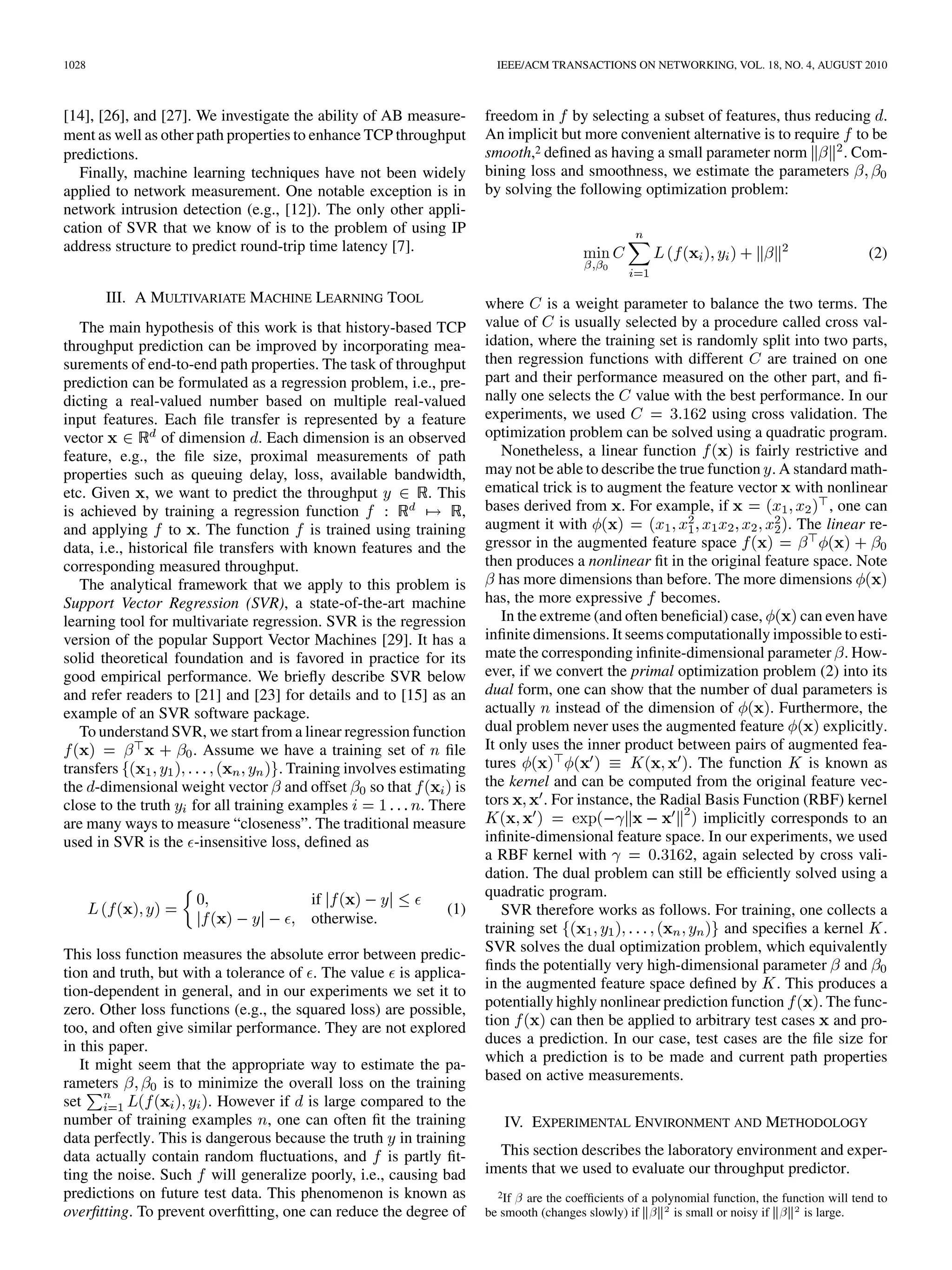 1028                                                                      IEEE/ACM TRANSACTIONS ON NETWORKING, VOL. 18, NO. 4, AUGUST 2010



[14], [26], and [27]. We investigate the ability of AB measure-         freedom in by selecting a subset of features, thus reducing .
ment as well as other path properties to enhance TCP throughput         An implicit but more convenient alternative is to require to be
predictions.                                                            smooth,2 deﬁned as having a small parameter norm         . Com-
  Finally, machine learning techniques have not been widely             bining loss and smoothness, we estimate the parameters
applied to network measurement. One notable exception is in             by solving the following optimization problem:
network intrusion detection (e.g., [12]). The only other appli-
cation of SVR that we know of is to the problem of using IP
address structure to predict round-trip time latency [7].                                                                                          (2)

       III. A MULTIVARIATE MACHINE LEARNING TOOL                        where is a weight parameter to balance the two terms. The
   The main hypothesis of this work is that history-based TCP           value of is usually selected by a procedure called cross val-
throughput prediction can be improved by incorporating mea-             idation, where the training set is randomly split into two parts,
surements of end-to-end path properties. The task of throughput         then regression functions with different        are trained on one
prediction can be formulated as a regression problem, i.e., pre-        part and their performance measured on the other part, and ﬁ-
dicting a real-valued number based on multiple real-valued              nally one selects the value with the best performance. In our
input features. Each ﬁle transfer is represented by a feature           experiments, we used                   using cross validation. The
vector           of dimension . Each dimension is an observed           optimization problem can be solved using a quadratic program.
feature, e.g., the ﬁle size, proximal measurements of path                 Nonetheless, a linear function          is fairly restrictive and
properties such as queuing delay, loss, available bandwidth,            may not be able to describe the true function . A standard math-
etc. Given , we want to predict the throughput                 . This   ematical trick is to augment the feature vector with nonlinear
is achieved by training a regression function                       ,   bases derived from . For example, if                       , one can
and applying to . The function is trained using training                augment it with                                     . The linear re-
data, i.e., historical ﬁle transfers with known features and the        gressor in the augmented feature space
corresponding measured throughput.                                      then produces a nonlinear ﬁt in the original feature space. Note
   The analytical framework that we apply to this problem is               has more dimensions than before. The more dimensions
Support Vector Regression (SVR), a state-of-the-art machine             has, the more expressive becomes.
learning tool for multivariate regression. SVR is the regression           In the extreme (and often beneﬁcial) case,         can even have
version of the popular Support Vector Machines [29]. It has a           inﬁnite dimensions. It seems computationally impossible to esti-
solid theoretical foundation and is favored in practice for its         mate the corresponding inﬁnite-dimensional parameter . How-
good empirical performance. We brieﬂy describe SVR below                ever, if we convert the primal optimization problem (2) into its
and refer readers to [21] and [23] for details and to [15] as an        dual form, one can show that the number of dual parameters is
example of an SVR software package.                                     actually instead of the dimension of             . Furthermore, the
   To understand SVR, we start from a linear regression function        dual problem never uses the augmented feature             explicitly.
                       . Assume we have a training set of ﬁle           It only uses the inner product between pairs of augmented fea-
transfers                            . Training involves estimating     tures                              . The function      is known as
the -dimensional weight vector and offset so that                  is   the kernel and can be computed from the original feature vec-
close to the truth for all training examples                 . There    tors       . For instance, the Radial Basis Function (RBF) kernel
are many ways to measure “closeness”. The traditional measure                                                 implicitly corresponds to an
used in SVR is the -insensitive loss, deﬁned as                         inﬁnite-dimensional feature space. In our experiments, we used
                                                                        a RBF kernel with                   , again selected by cross vali-
                                                                        dation. The dual problem can still be efﬁciently solved using a
                                          if                            quadratic program.
                                                                 (1)       SVR therefore works as follows. For training, one collects a
                                          otherwise.
                                                                        training set                             and speciﬁes a kernel .
This loss function measures the absolute error between predic-          SVR solves the dual optimization problem, which equivalently
tion and truth, but with a tolerance of . The value is applica-         ﬁnds the potentially very high-dimensional parameter and
tion-dependent in general, and in our experiments we set it to          in the augmented feature space deﬁned by . This produces a
zero. Other loss functions (e.g., the squared loss) are possible,       potentially highly nonlinear prediction function         . The func-
too, and often give similar performance. They are not explored          tion         can then be applied to arbitrary test cases and pro-
in this paper.                                                          duces a prediction. In our case, test cases are the ﬁle size for
   It might seem that the appropriate way to estimate the pa-           which a prediction is to be made and current path properties
rameters         is to minimize the overall loss on the training        based on active measurements.
set                     . However if is large compared to the
number of training examples , one can often ﬁt the training                IV. EXPERIMENTAL ENVIRONMENT AND METHODOLOGY
data perfectly. This is dangerous because the truth in training
data actually contain random ﬂuctuations, and is partly ﬁt-               This section describes the laboratory environment and exper-
ting the noise. Such will generalize poorly, i.e., causing bad          iments that we used to evaluate our throughput predictor.
predictions on future test data. This phenomenon is known as              2If  
