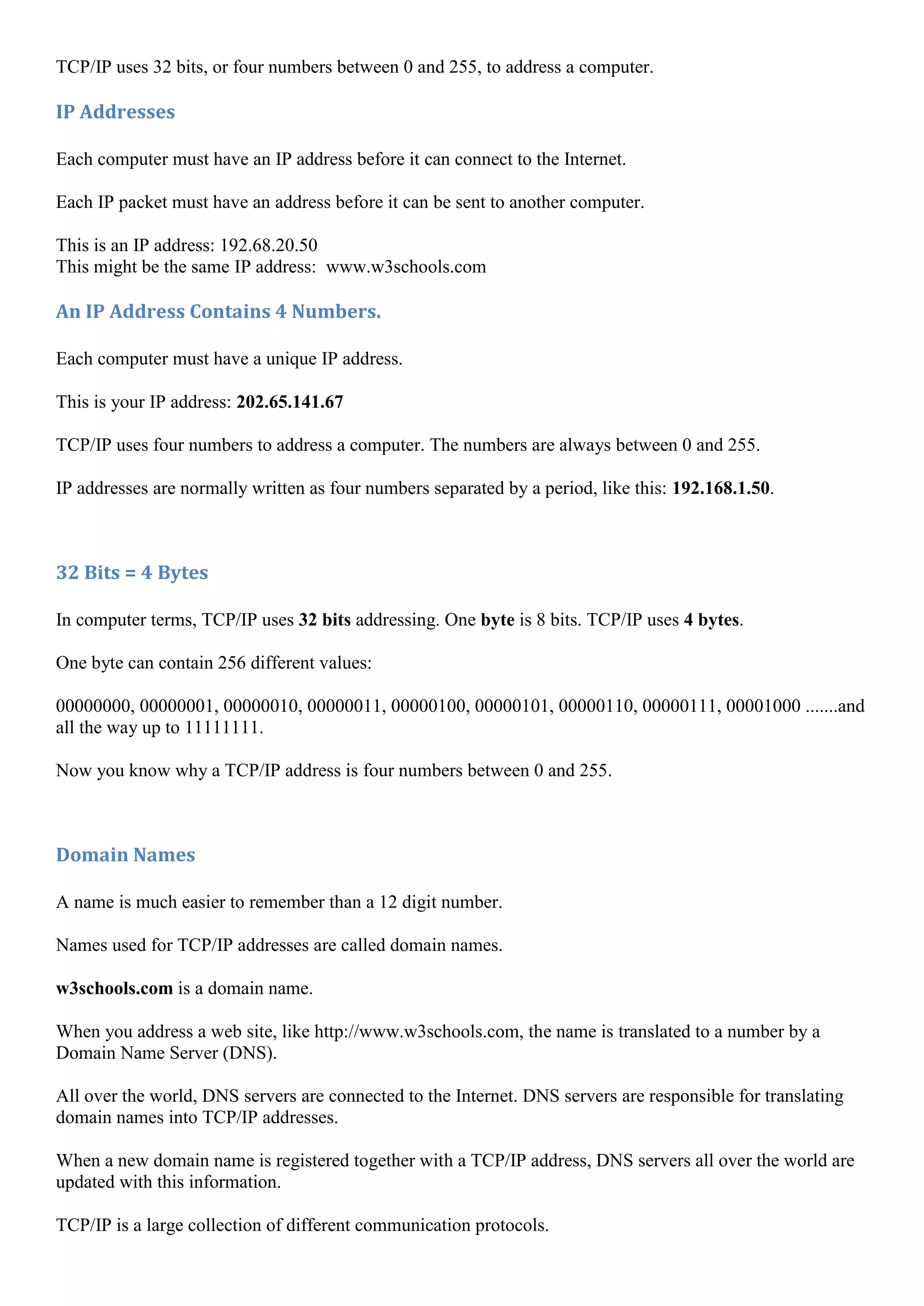 TCP/IP uses 32 bits, or four numbers between 0 and 255, to address a computer.

IP Addresses

Each computer must have an IP address before it can connect to the Internet.

Each IP packet must have an address before it can be sent to another computer.

This is an IP address: 192.68.20.50
This might be the same IP address: www.w3schools.com

An IP Address Contains 4 Numbers.

Each computer must have a unique IP address.

This is your IP address: 202.65.141.67

TCP/IP uses four numbers to address a computer. The numbers are always between 0 and 255.

IP addresses are normally written as four numbers separated by a period, like this: 192.168.1.50.



32 Bits = 4 Bytes

In computer terms, TCP/IP uses 32 bits addressing. One byte is 8 bits. TCP/IP uses 4 bytes.

One byte can contain 256 different values:

00000000, 00000001, 00000010, 00000011, 00000100, 00000101, 00000110, 00000111, 00001000 .......and
all the way up to 11111111.

Now you know why a TCP/IP address is four numbers between 0 and 255.



Domain Names

A name is much easier to remember than a 12 digit number.

Names used for TCP/IP addresses are called domain names.

w3schools.com is a domain name.

When you address a web site, like http://www.w3schools.com, the name is translated to a number by a
Domain Name Server (DNS).

All over the world, DNS servers are connected to the Internet. DNS servers are responsible for translating
domain names into TCP/IP addresses.

When a new domain name is registered together with a TCP/IP address, DNS servers all over the world are
updated with this information.

TCP/IP is a large collection of different communication protocols.
 