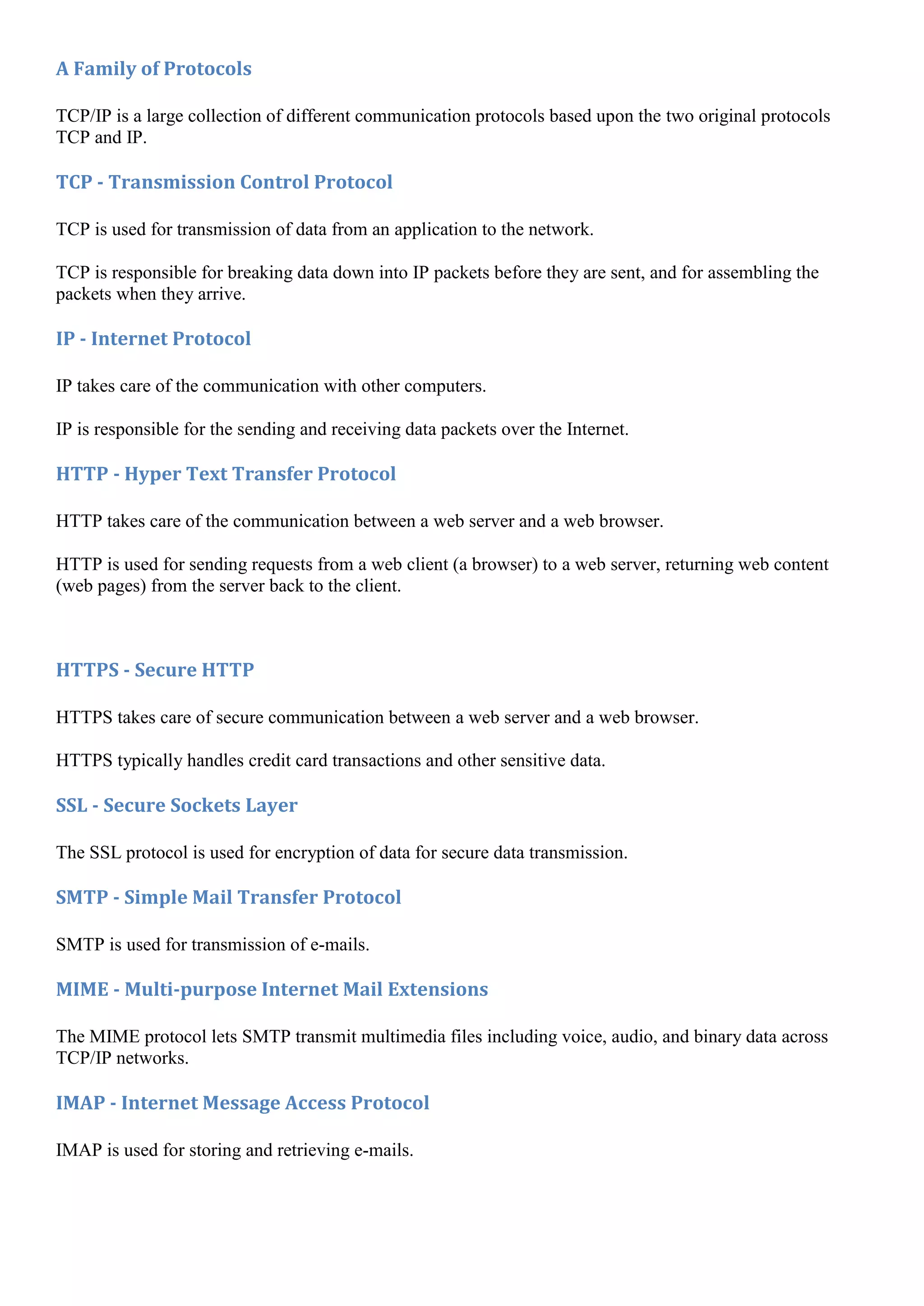 A Family of Protocols

TCP/IP is a large collection of different communication protocols based upon the two original protocols
TCP and IP.

TCP - Transmission Control Protocol

TCP is used for transmission of data from an application to the network.

TCP is responsible for breaking data down into IP packets before they are sent, and for assembling the
packets when they arrive.

IP - Internet Protocol

IP takes care of the communication with other computers.

IP is responsible for the sending and receiving data packets over the Internet.

HTTP - Hyper Text Transfer Protocol

HTTP takes care of the communication between a web server and a web browser.

HTTP is used for sending requests from a web client (a browser) to a web server, returning web content
(web pages) from the server back to the client.



HTTPS - Secure HTTP

HTTPS takes care of secure communication between a web server and a web browser.

HTTPS typically handles credit card transactions and other sensitive data.

SSL - Secure Sockets Layer

The SSL protocol is used for encryption of data for secure data transmission.

SMTP - Simple Mail Transfer Protocol

SMTP is used for transmission of e-mails.

MIME - Multi-purpose Internet Mail Extensions

The MIME protocol lets SMTP transmit multimedia files including voice, audio, and binary data across
TCP/IP networks.

IMAP - Internet Message Access Protocol

IMAP is used for storing and retrieving e-mails.
 