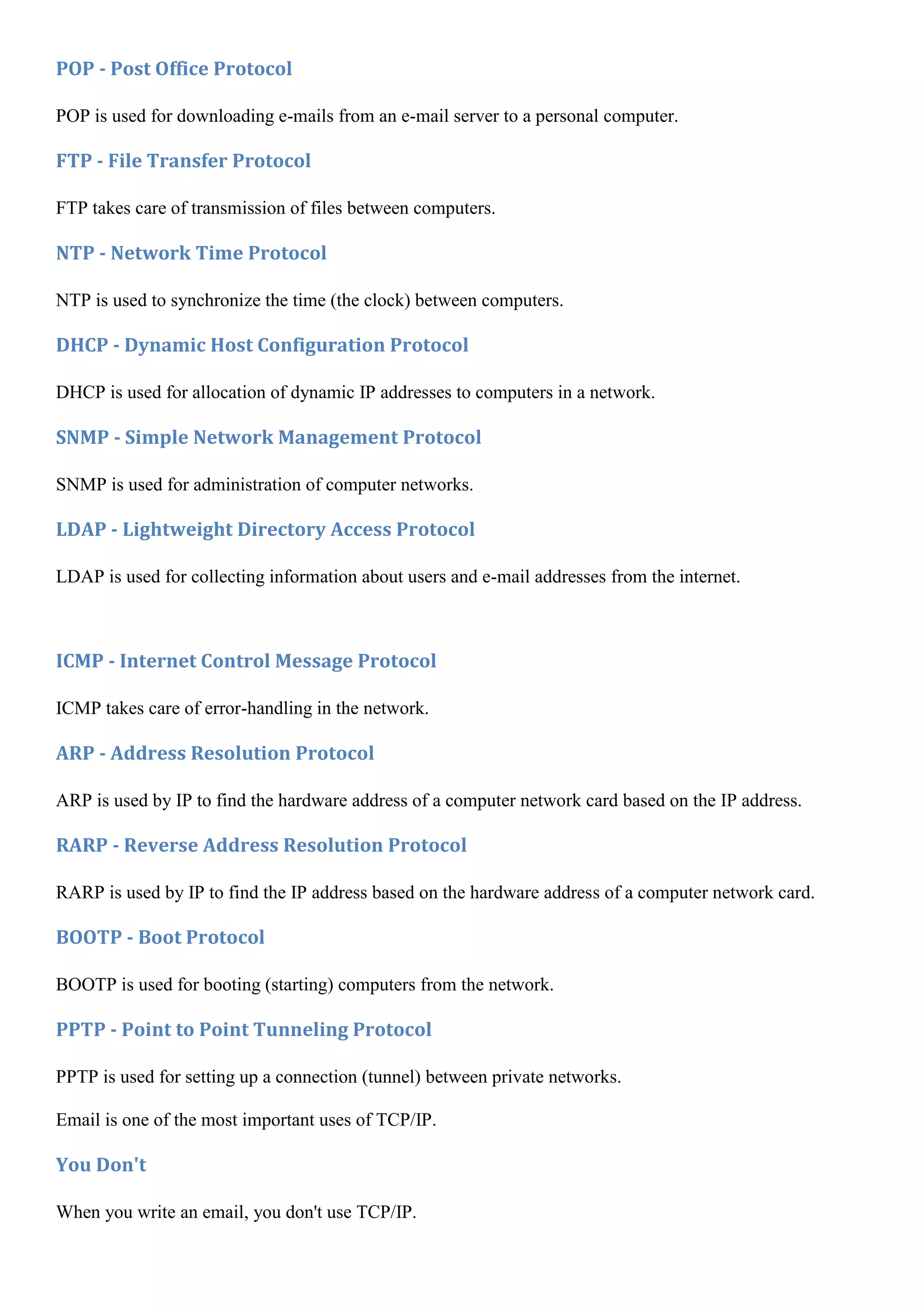 POP - Post Office Protocol

POP is used for downloading e-mails from an e-mail server to a personal computer.

FTP - File Transfer Protocol

FTP takes care of transmission of files between computers.

NTP - Network Time Protocol

NTP is used to synchronize the time (the clock) between computers.

DHCP - Dynamic Host Configuration Protocol

DHCP is used for allocation of dynamic IP addresses to computers in a network.

SNMP - Simple Network Management Protocol

SNMP is used for administration of computer networks.

LDAP - Lightweight Directory Access Protocol

LDAP is used for collecting information about users and e-mail addresses from the internet.



ICMP - Internet Control Message Protocol

ICMP takes care of error-handling in the network.

ARP - Address Resolution Protocol

ARP is used by IP to find the hardware address of a computer network card based on the IP address.

RARP - Reverse Address Resolution Protocol

RARP is used by IP to find the IP address based on the hardware address of a computer network card.

BOOTP - Boot Protocol

BOOTP is used for booting (starting) computers from the network.

PPTP - Point to Point Tunneling Protocol

PPTP is used for setting up a connection (tunnel) between private networks.

Email is one of the most important uses of TCP/IP.

You Don't

When you write an email, you don't use TCP/IP.
 