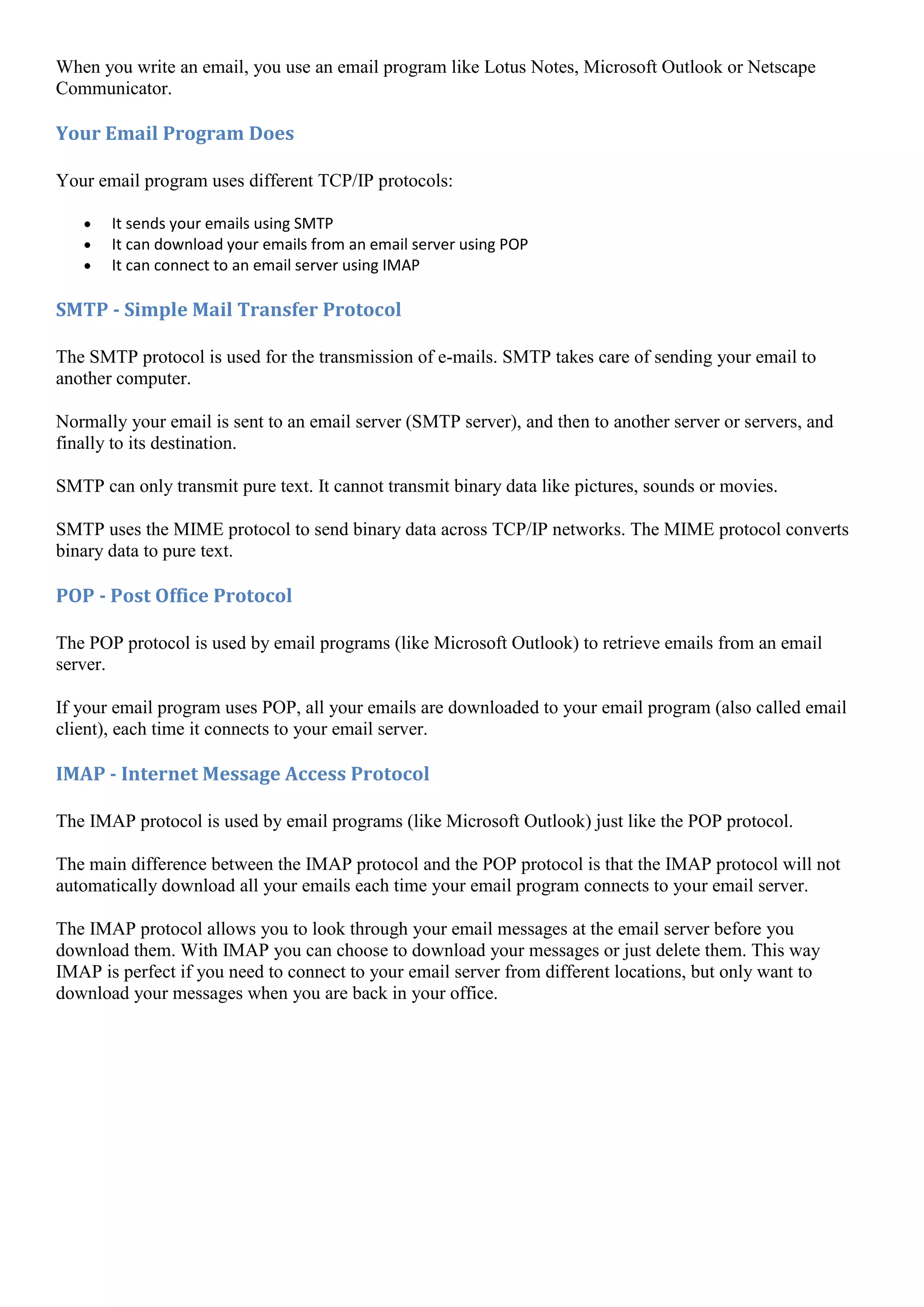 When you write an email, you use an email program like Lotus Notes, Microsoft Outlook or Netscape
Communicator.

Your Email Program Does

Your email program uses different TCP/IP protocols:

       It sends your emails using SMTP
       It can download your emails from an email server using POP
       It can connect to an email server using IMAP

SMTP - Simple Mail Transfer Protocol

The SMTP protocol is used for the transmission of e-mails. SMTP takes care of sending your email to
another computer.

Normally your email is sent to an email server (SMTP server), and then to another server or servers, and
finally to its destination.

SMTP can only transmit pure text. It cannot transmit binary data like pictures, sounds or movies.

SMTP uses the MIME protocol to send binary data across TCP/IP networks. The MIME protocol converts
binary data to pure text.

POP - Post Office Protocol

The POP protocol is used by email programs (like Microsoft Outlook) to retrieve emails from an email
server.

If your email program uses POP, all your emails are downloaded to your email program (also called email
client), each time it connects to your email server.

IMAP - Internet Message Access Protocol

The IMAP protocol is used by email programs (like Microsoft Outlook) just like the POP protocol.

The main difference between the IMAP protocol and the POP protocol is that the IMAP protocol will not
automatically download all your emails each time your email program connects to your email server.

The IMAP protocol allows you to look through your email messages at the email server before you
download them. With IMAP you can choose to download your messages or just delete them. This way
IMAP is perfect if you need to connect to your email server from different locations, but only want to
download your messages when you are back in your office.
 