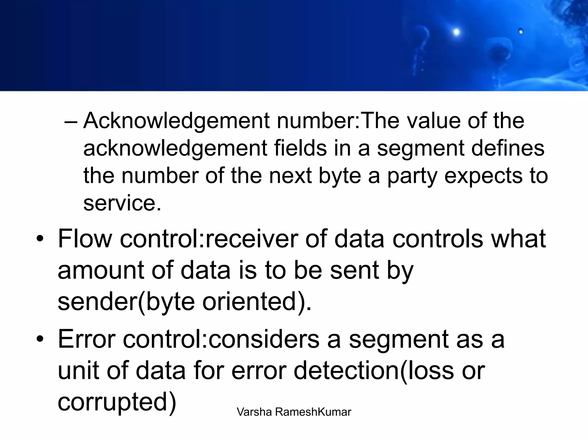– Acknowledgement number:The value of the
acknowledgement fields in a segment defines
the number of the next byte a party expects to
service.
• Flow control:receiver of data controls what
amount of data is to be sent by
sender(byte oriented).
• Error control:considers a segment as a
unit of data for error detection(loss or
corrupted) Varsha RameshKumar
 