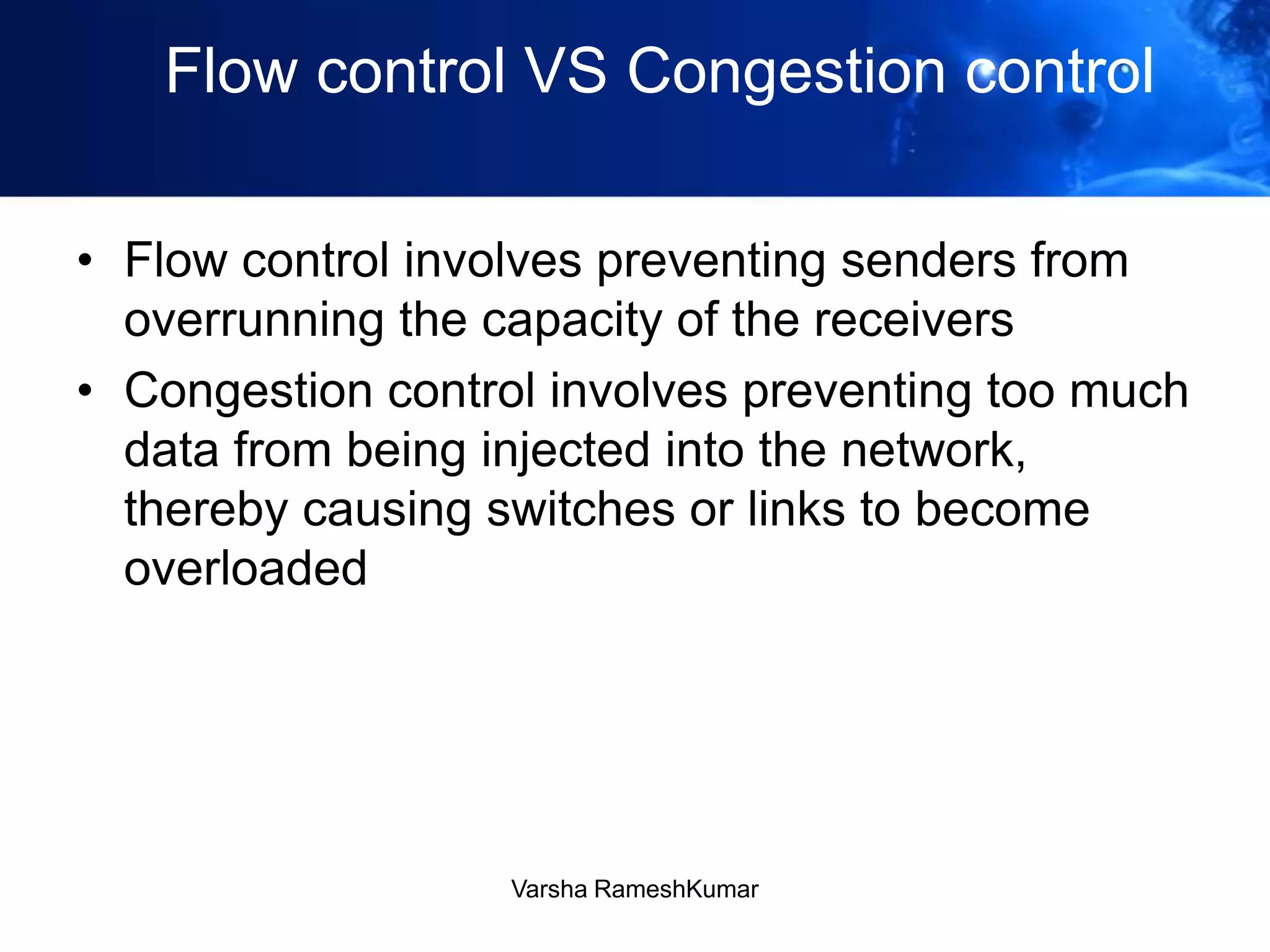 Flow control VS Congestion control
• Flow control involves preventing senders from
overrunning the capacity of the receivers
• Congestion control involves preventing too much
data from being injected into the network,
thereby causing switches or links to become
overloaded
Varsha RameshKumar
 