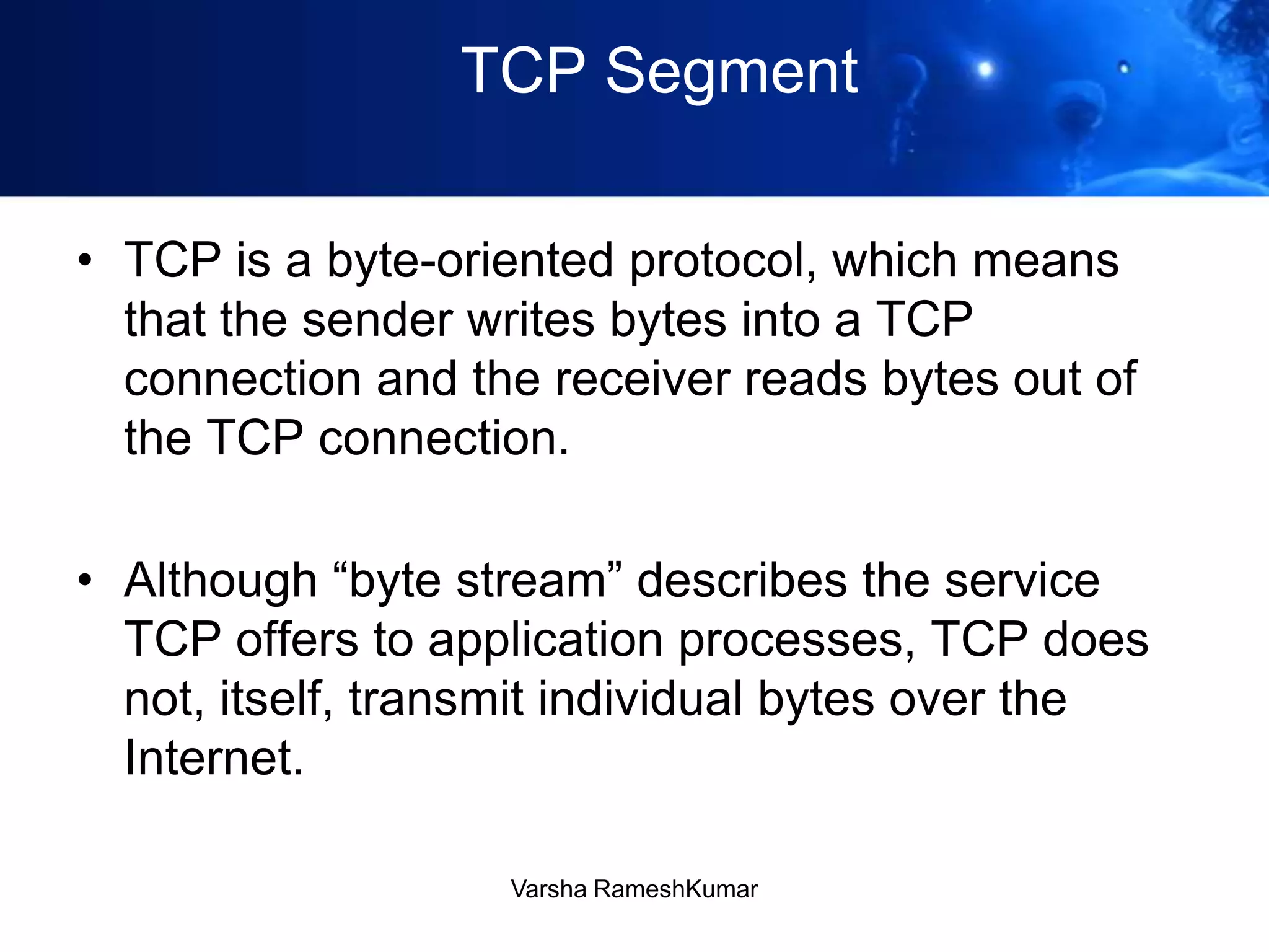 TCP Segment
• TCP is a byte-oriented protocol, which means
that the sender writes bytes into a TCP
connection and the receiver reads bytes out of
the TCP connection.
• Although ―byte stream‖ describes the service
TCP offers to application processes, TCP does
not, itself, transmit individual bytes over the
Internet.
Varsha RameshKumar
 