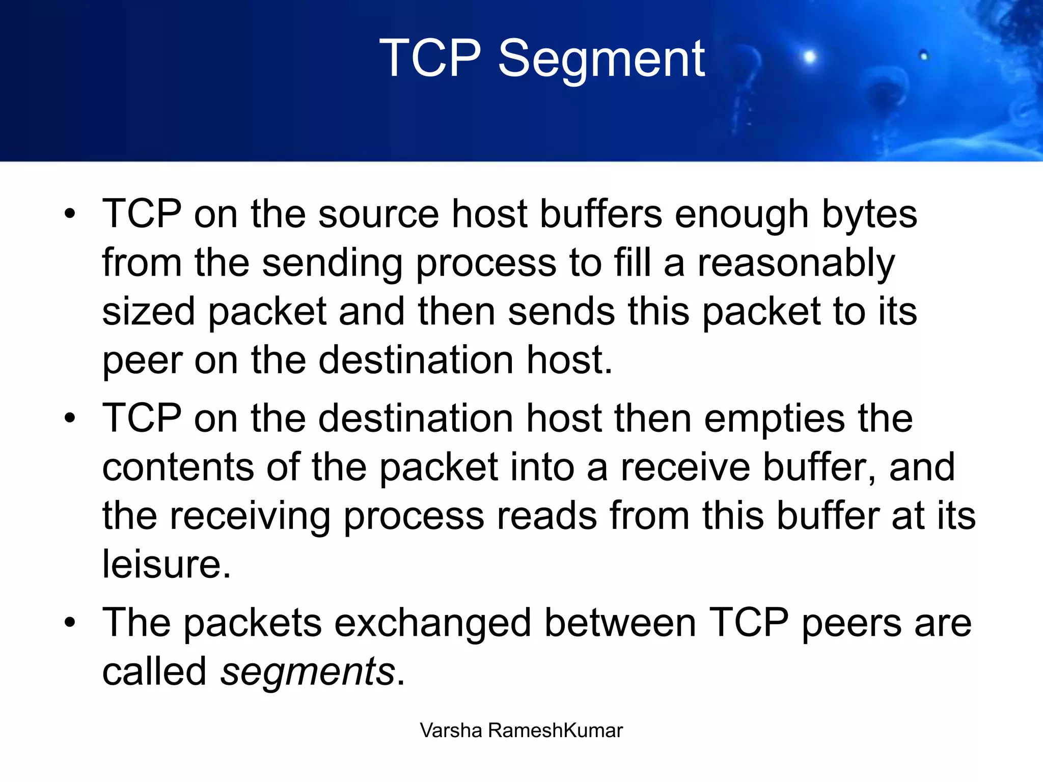 TCP Segment
• TCP on the source host buffers enough bytes
from the sending process to fill a reasonably
sized packet and then sends this packet to its
peer on the destination host.
• TCP on the destination host then empties the
contents of the packet into a receive buffer, and
the receiving process reads from this buffer at its
leisure.
• The packets exchanged between TCP peers are
called segments.
Varsha RameshKumar
 