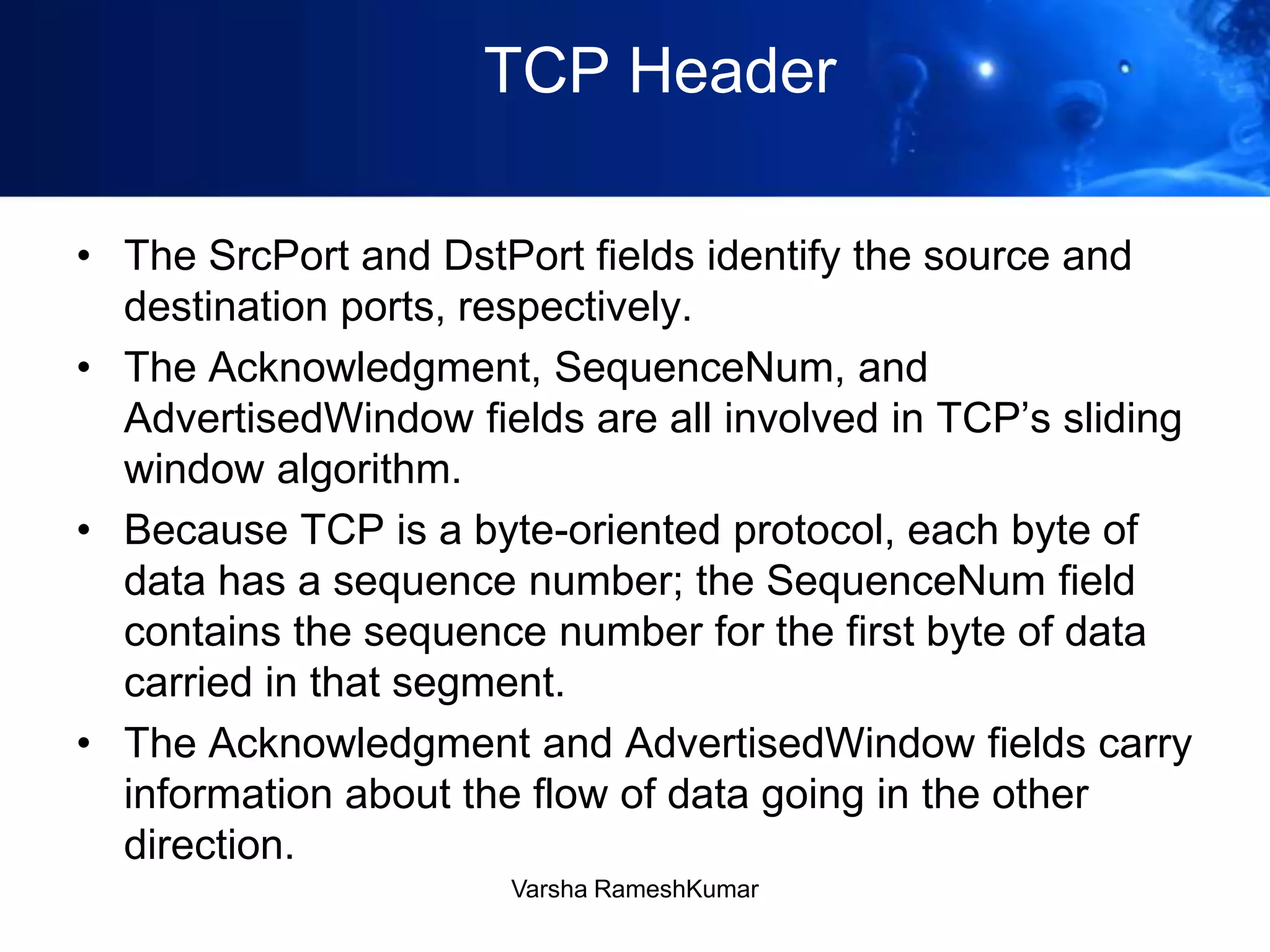 TCP Header
• The SrcPort and DstPort fields identify the source and
destination ports, respectively.
• The Acknowledgment, SequenceNum, and
AdvertisedWindow fields are all involved in TCP’s sliding
window algorithm.
• Because TCP is a byte-oriented protocol, each byte of
data has a sequence number; the SequenceNum field
contains the sequence number for the first byte of data
carried in that segment.
• The Acknowledgment and AdvertisedWindow fields carry
information about the flow of data going in the other
direction.
Varsha RameshKumar
 