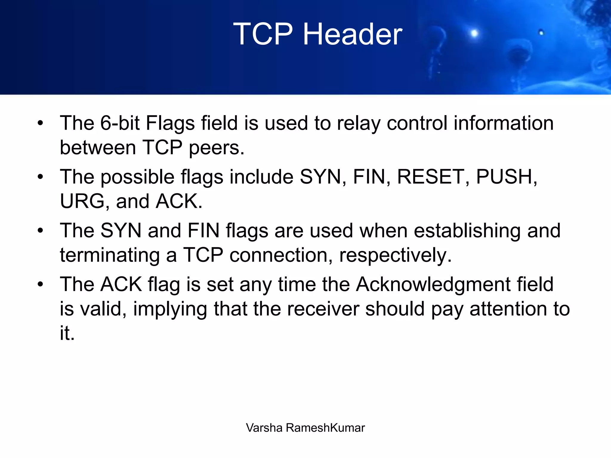 TCP Header
• The 6-bit Flags field is used to relay control information
between TCP peers.
• The possible flags include SYN, FIN, RESET, PUSH,
URG, and ACK.
• The SYN and FIN flags are used when establishing and
terminating a TCP connection, respectively.
• The ACK flag is set any time the Acknowledgment field
is valid, implying that the receiver should pay attention to
it.
Varsha RameshKumar
 