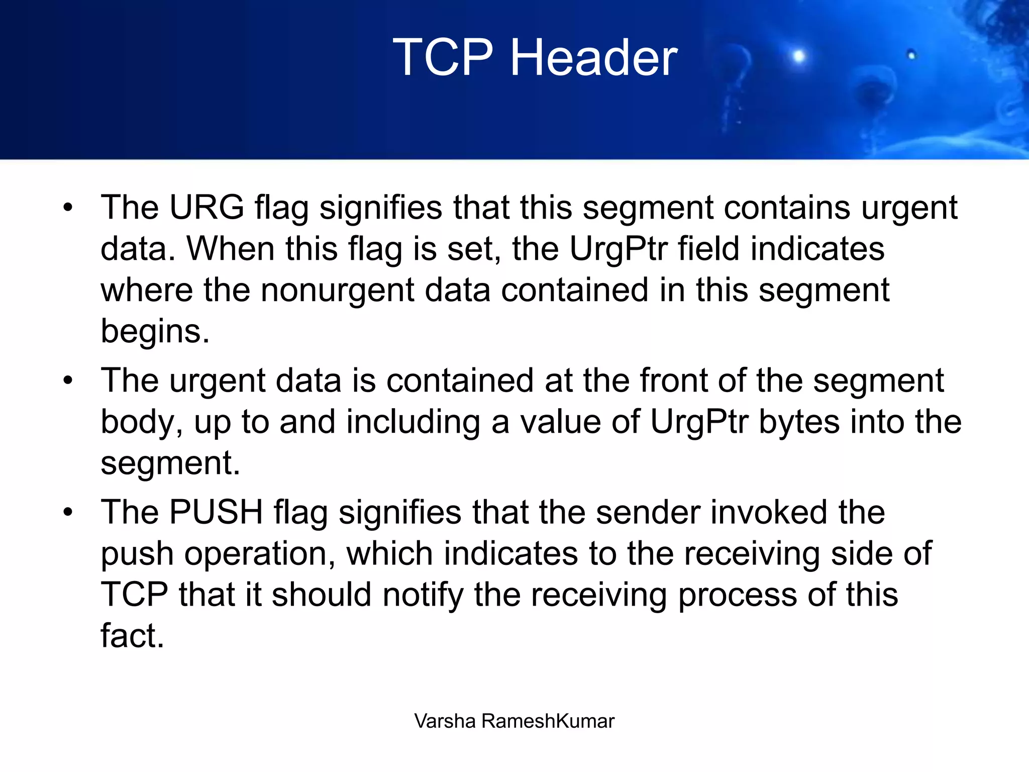 TCP Header
• The URG flag signifies that this segment contains urgent
data. When this flag is set, the UrgPtr field indicates
where the nonurgent data contained in this segment
begins.
• The urgent data is contained at the front of the segment
body, up to and including a value of UrgPtr bytes into the
segment.
• The PUSH flag signifies that the sender invoked the
push operation, which indicates to the receiving side of
TCP that it should notify the receiving process of this
fact.
Varsha RameshKumar
 
