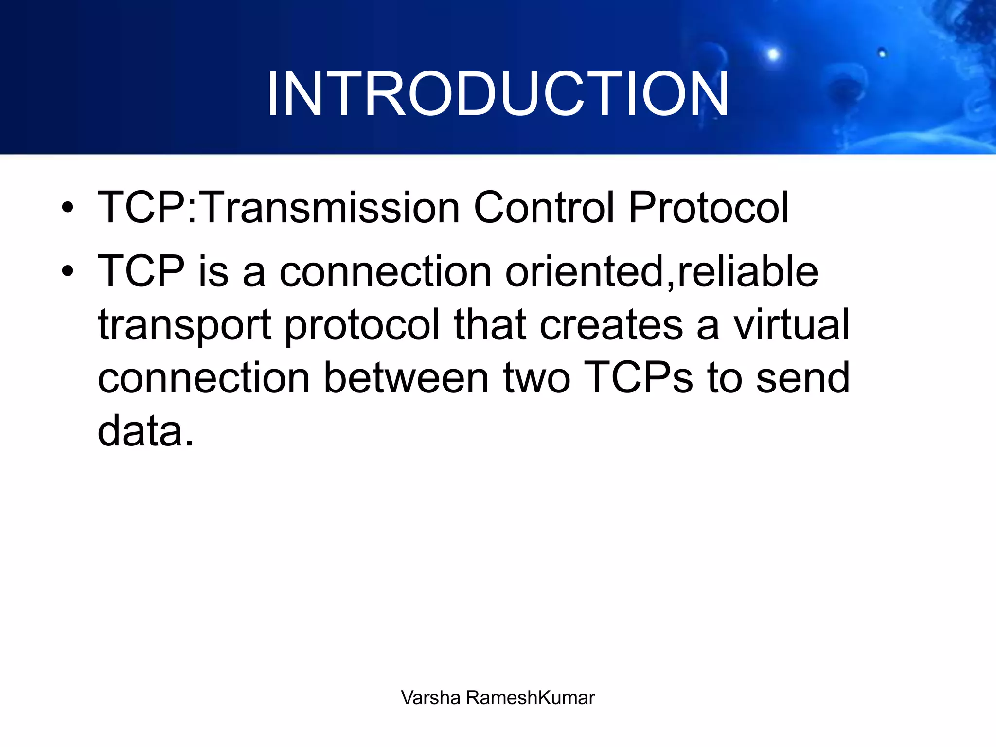 INTRODUCTION
• TCP:Transmission Control Protocol
• TCP is a connection oriented,reliable
transport protocol that creates a virtual
connection between two TCPs to send
data.
Varsha RameshKumar
 