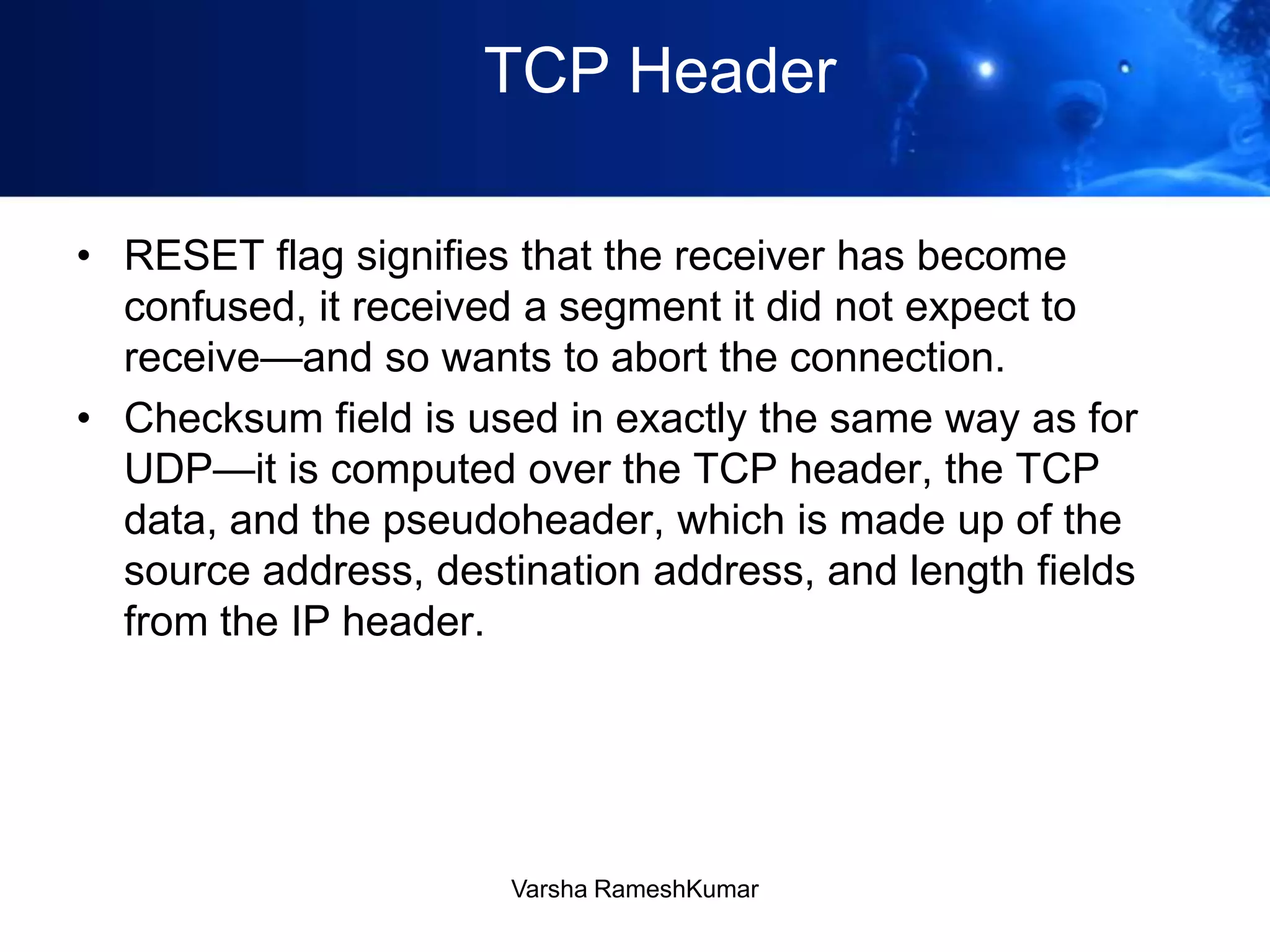 TCP Header
• RESET flag signifies that the receiver has become
confused, it received a segment it did not expect to
receive—and so wants to abort the connection.
• Checksum field is used in exactly the same way as for
UDP—it is computed over the TCP header, the TCP
data, and the pseudoheader, which is made up of the
source address, destination address, and length fields
from the IP header.
Varsha RameshKumar
 