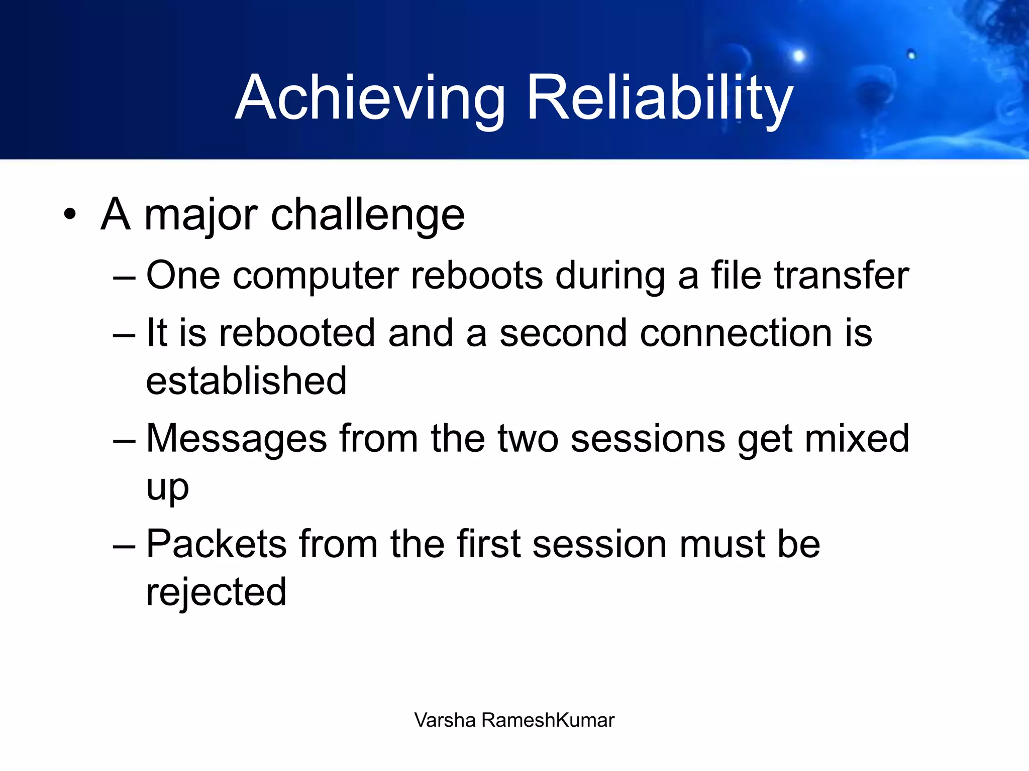 Achieving Reliability
• A major challenge
– One computer reboots during a file transfer
– It is rebooted and a second connection is
established
– Messages from the two sessions get mixed
up
– Packets from the first session must be
rejected
Varsha RameshKumar
 
