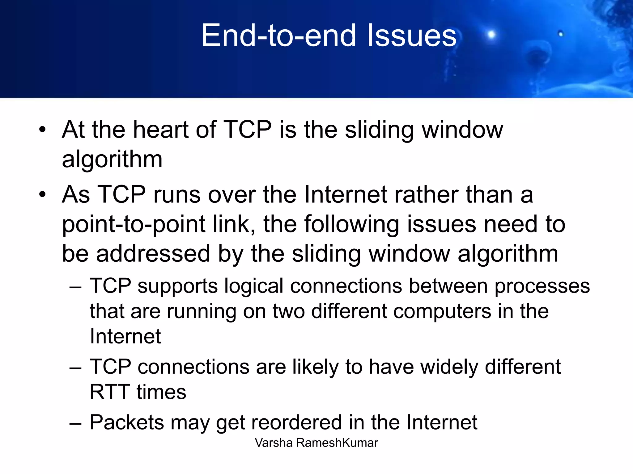 End-to-end Issues
• At the heart of TCP is the sliding window
algorithm
• As TCP runs over the Internet rather than a
point-to-point link, the following issues need to
be addressed by the sliding window algorithm
– TCP supports logical connections between processes
that are running on two different computers in the
Internet
– TCP connections are likely to have widely different
RTT times
– Packets may get reordered in the Internet
Varsha RameshKumar
 