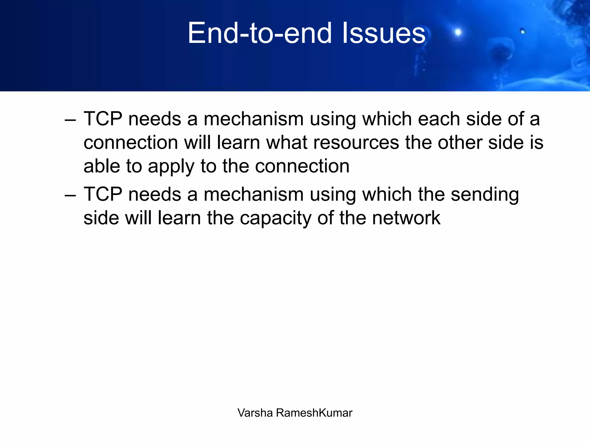 End-to-end Issues
– TCP needs a mechanism using which each side of a
connection will learn what resources the other side is
able to apply to the connection
– TCP needs a mechanism using which the sending
side will learn the capacity of the network
Varsha RameshKumar
 