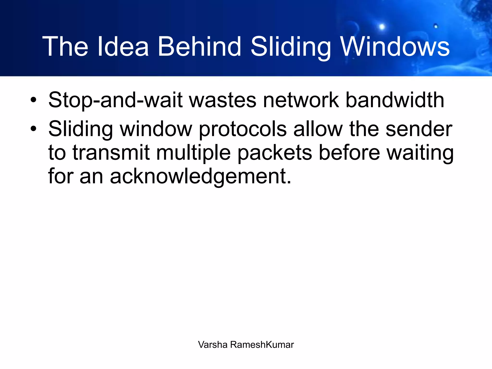 The Idea Behind Sliding Windows
• Stop-and-wait wastes network bandwidth
• Sliding window protocols allow the sender
to transmit multiple packets before waiting
for an acknowledgement.
Varsha RameshKumar
 