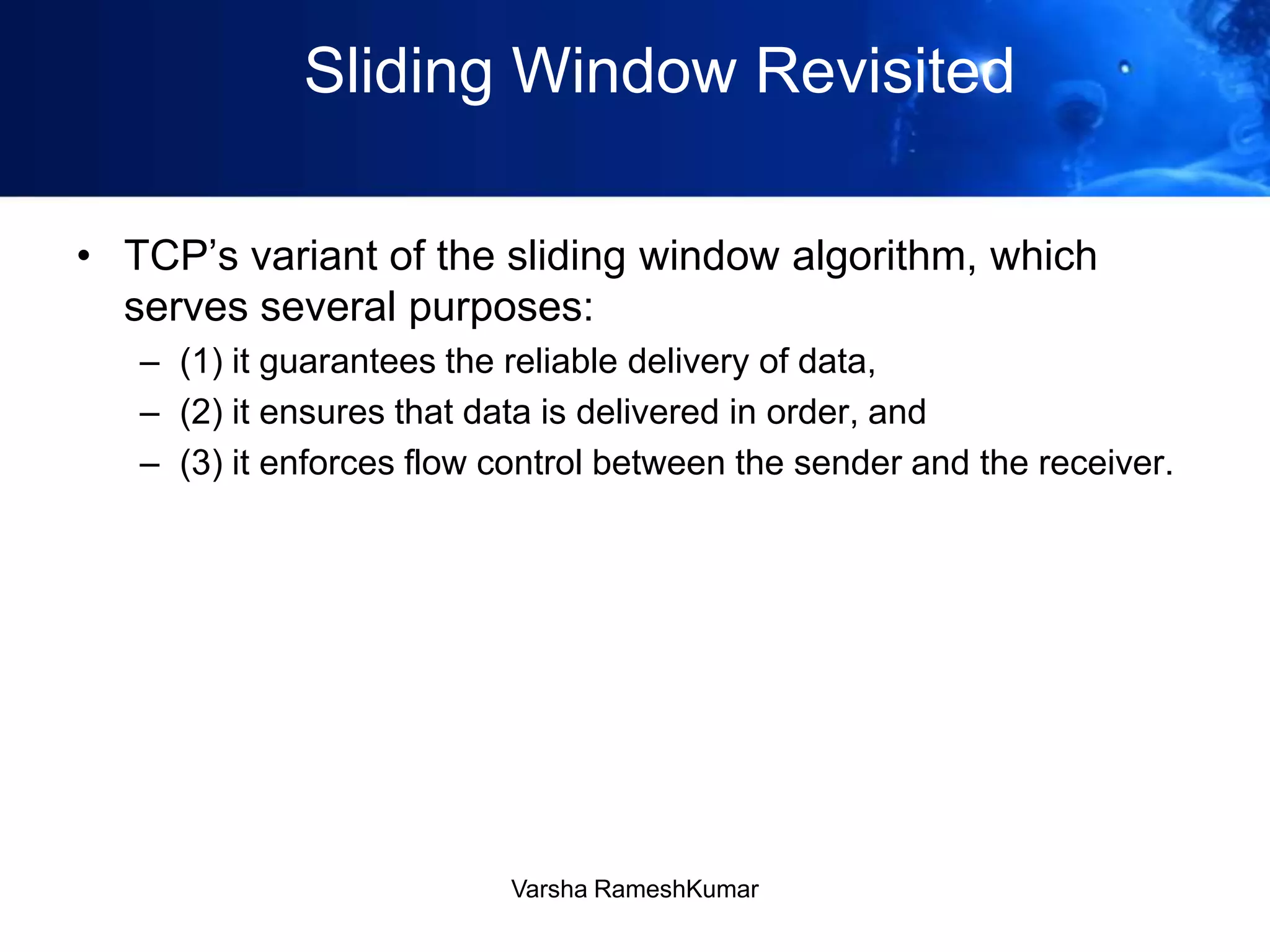 Sliding Window Revisited
• TCP’s variant of the sliding window algorithm, which
serves several purposes:
– (1) it guarantees the reliable delivery of data,
– (2) it ensures that data is delivered in order, and
– (3) it enforces flow control between the sender and the receiver.
Varsha RameshKumar
 
