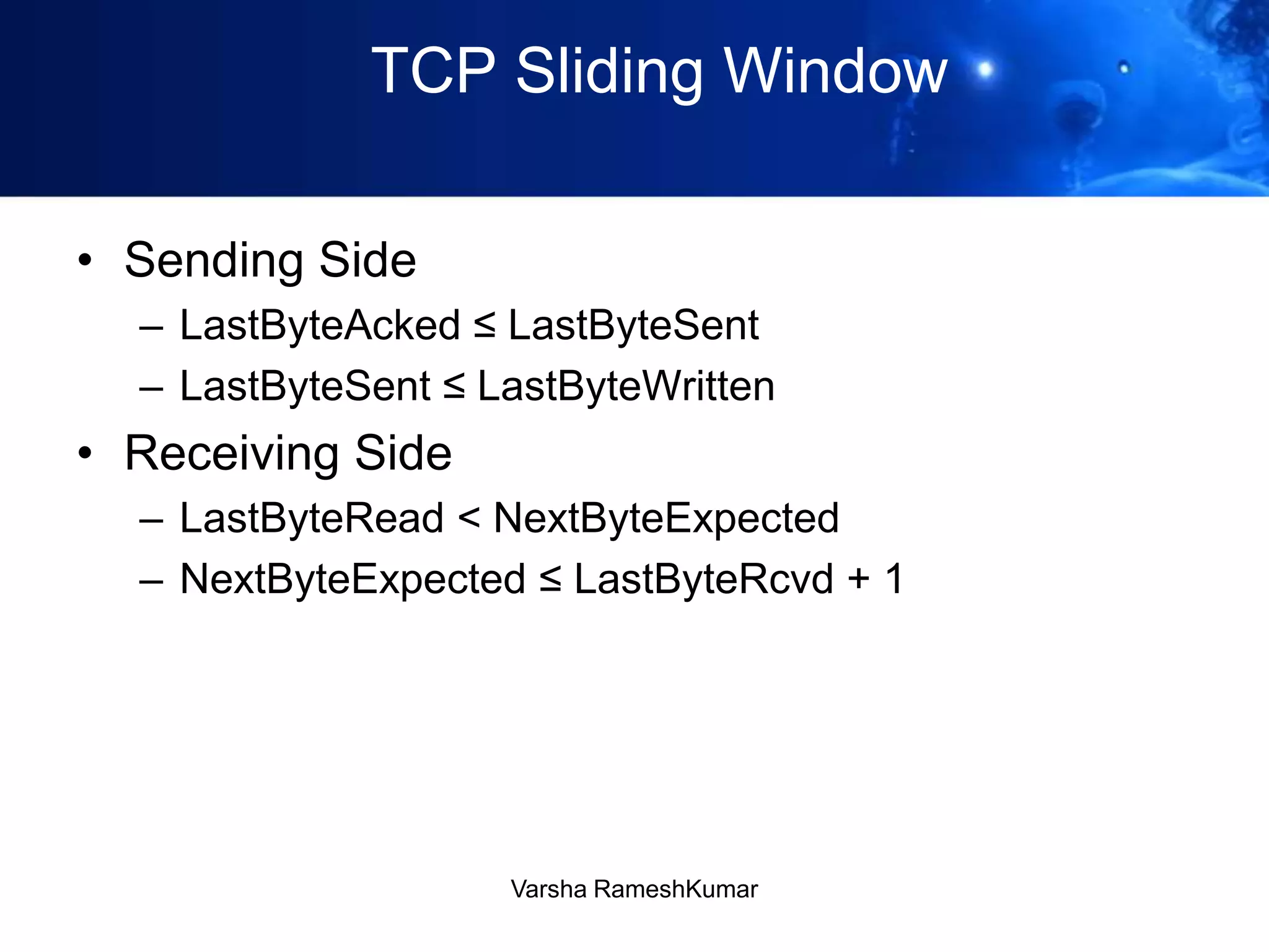 TCP Sliding Window
• Sending Side
– LastByteAcked ≤ LastByteSent
– LastByteSent ≤ LastByteWritten
• Receiving Side
– LastByteRead < NextByteExpected
– NextByteExpected ≤ LastByteRcvd + 1
Varsha RameshKumar
 