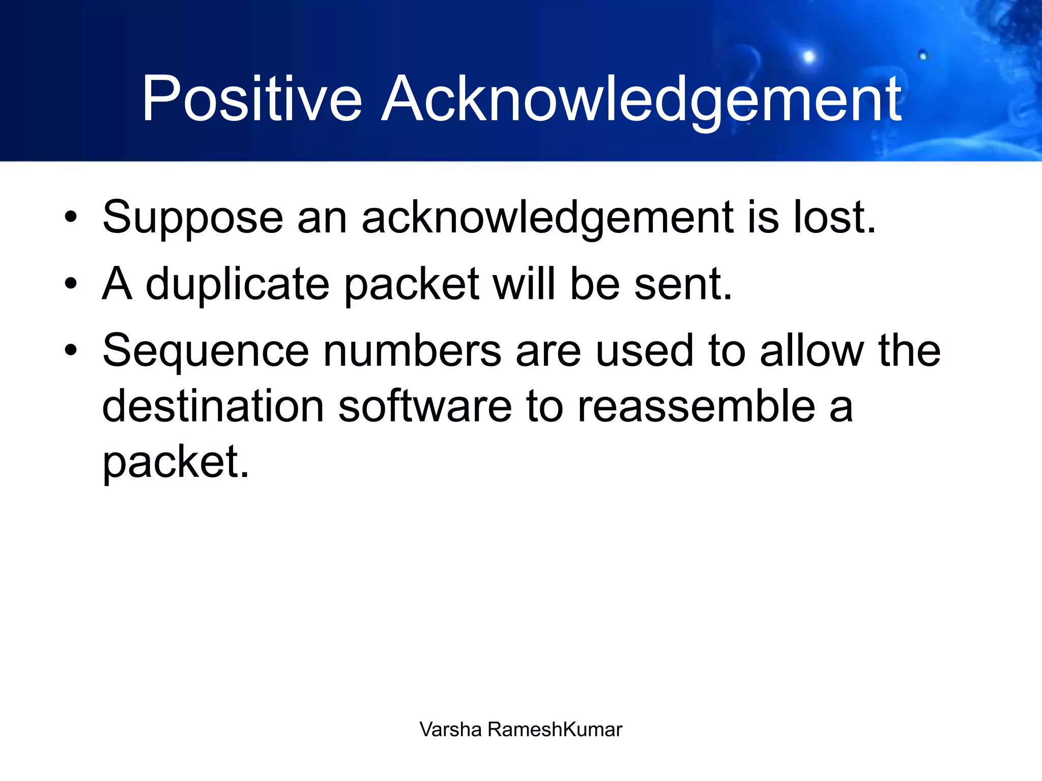 Positive Acknowledgement
• Suppose an acknowledgement is lost.
• A duplicate packet will be sent.
• Sequence numbers are used to allow the
destination software to reassemble a
packet.
Varsha RameshKumar
 