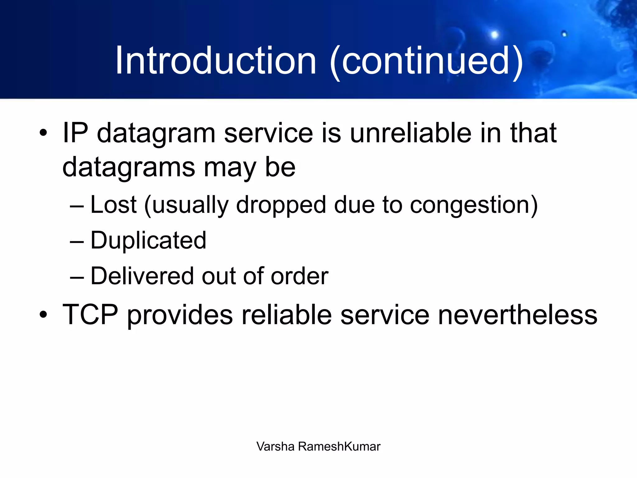 Introduction (continued)
• IP datagram service is unreliable in that
datagrams may be
– Lost (usually dropped due to congestion)
– Duplicated
– Delivered out of order
• TCP provides reliable service nevertheless
Varsha RameshKumar
 