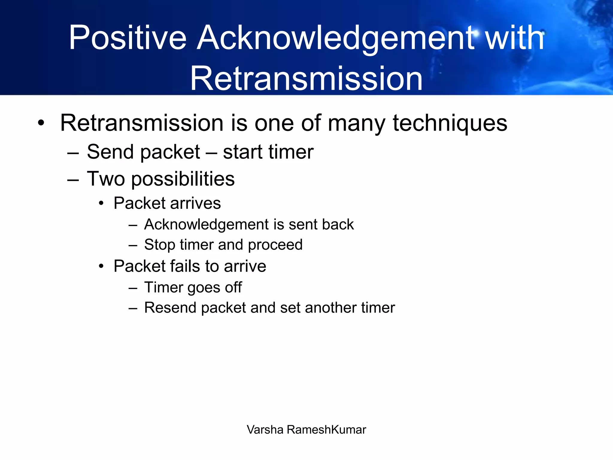 Positive Acknowledgement with
Retransmission
• Retransmission is one of many techniques
– Send packet – start timer
– Two possibilities
• Packet arrives
– Acknowledgement is sent back
– Stop timer and proceed
• Packet fails to arrive
– Timer goes off
– Resend packet and set another timer
Varsha RameshKumar
 