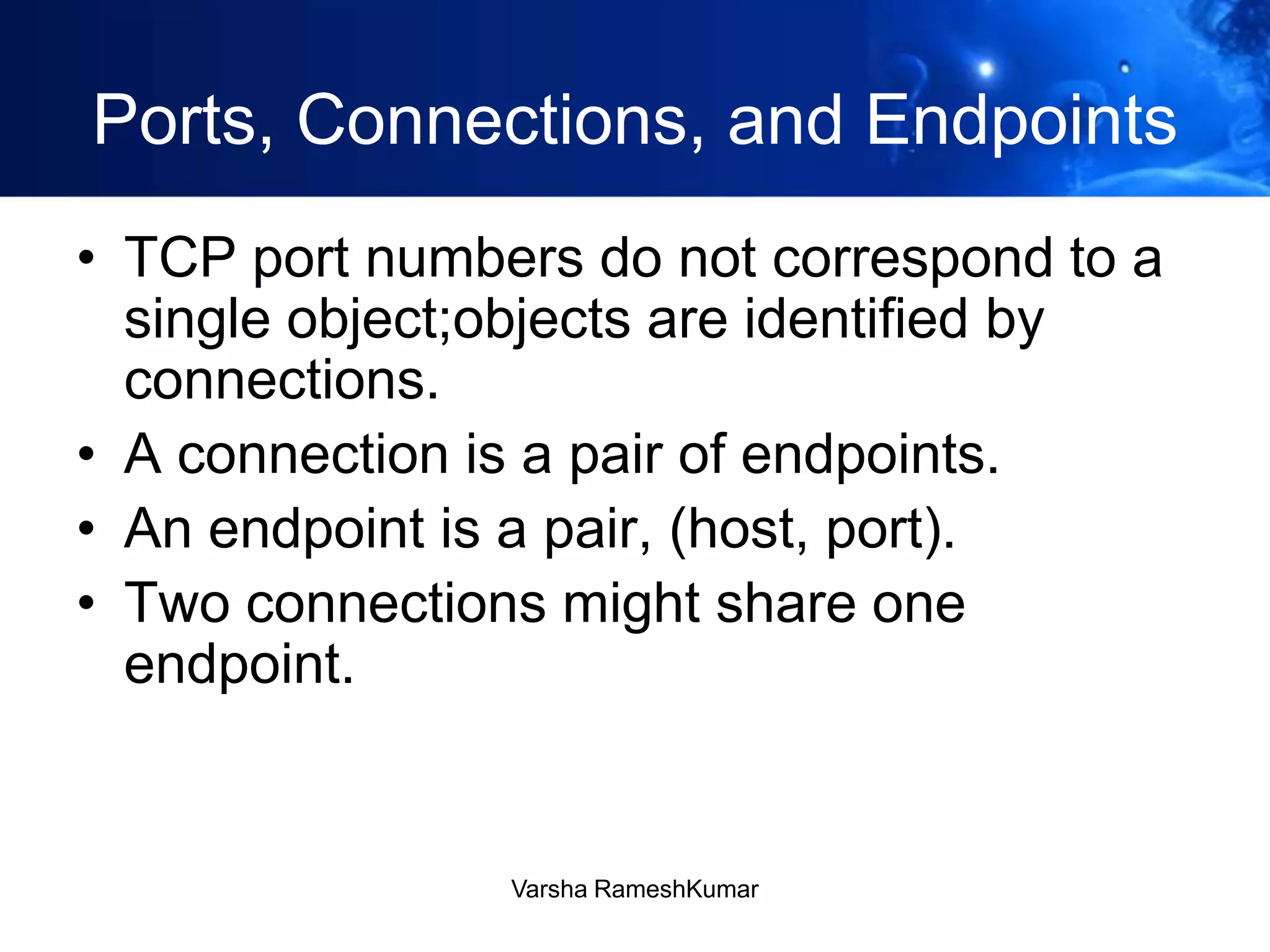 Ports, Connections, and Endpoints
• TCP port numbers do not correspond to a
single object;objects are identified by
connections.
• A connection is a pair of endpoints.
• An endpoint is a pair, (host, port).
• Two connections might share one
endpoint.
Varsha RameshKumar
 