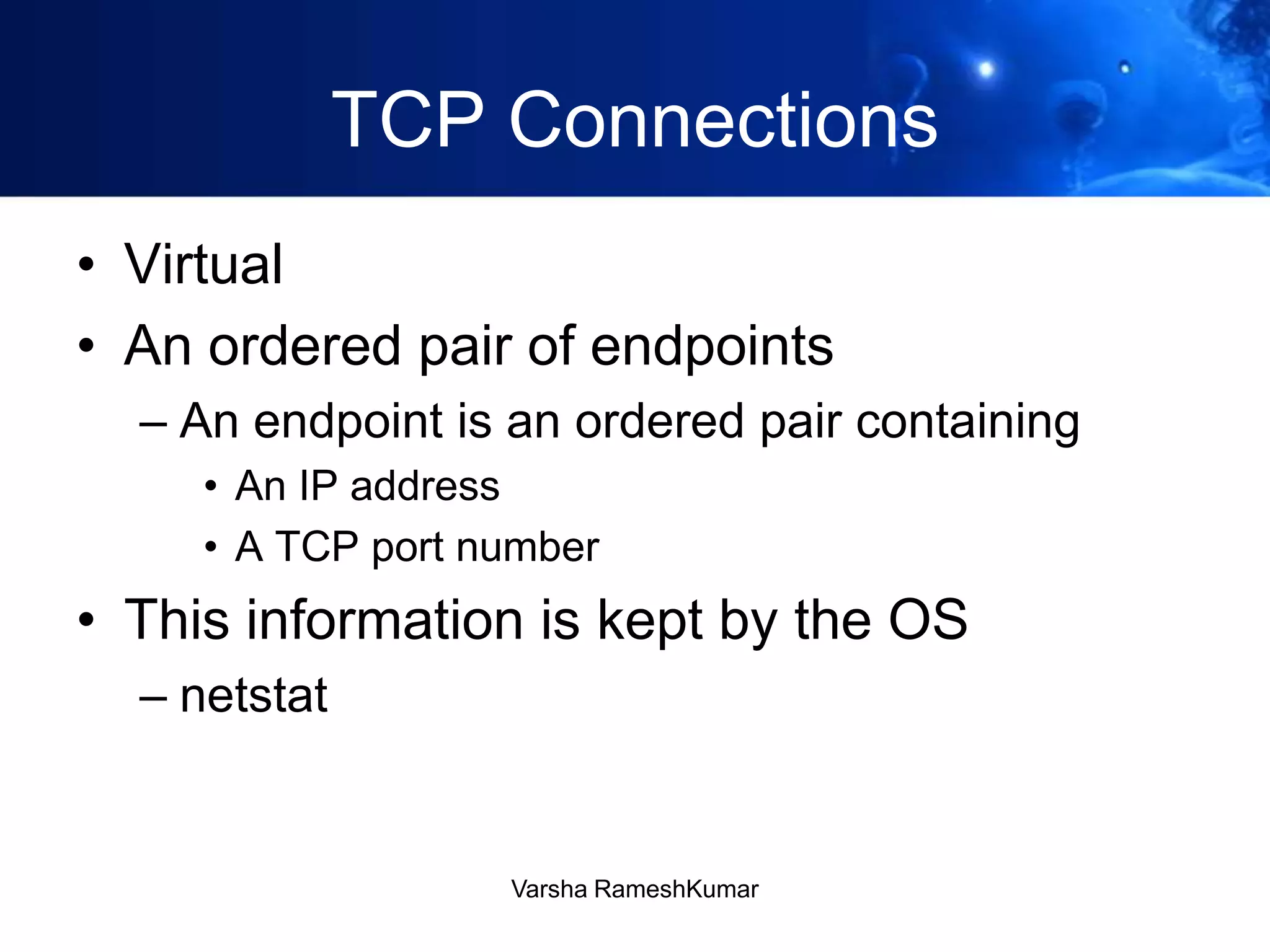 TCP Connections
• Virtual
• An ordered pair of endpoints
– An endpoint is an ordered pair containing
• An IP address
• A TCP port number
• This information is kept by the OS
– netstat
Varsha RameshKumar
 