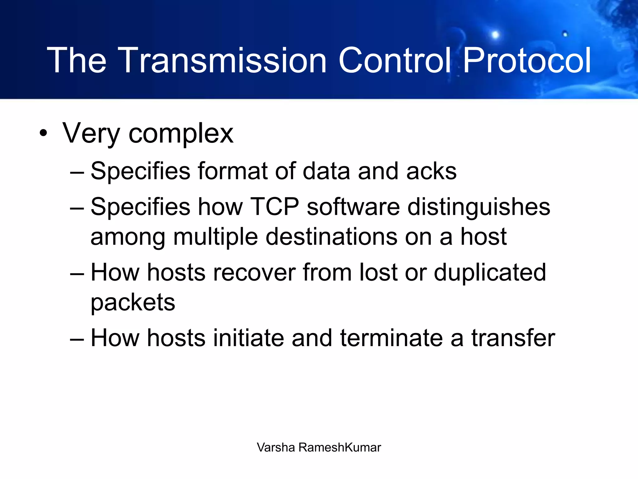 The Transmission Control Protocol
• Very complex
– Specifies format of data and acks
– Specifies how TCP software distinguishes
among multiple destinations on a host
– How hosts recover from lost or duplicated
packets
– How hosts initiate and terminate a transfer
Varsha RameshKumar
 