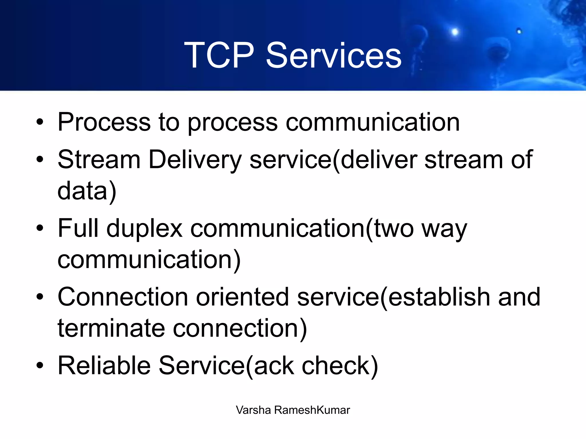 TCP Services
• Process to process communication
• Stream Delivery service(deliver stream of
data)
• Full duplex communication(two way
communication)
• Connection oriented service(establish and
terminate connection)
• Reliable Service(ack check)
Varsha RameshKumar
 