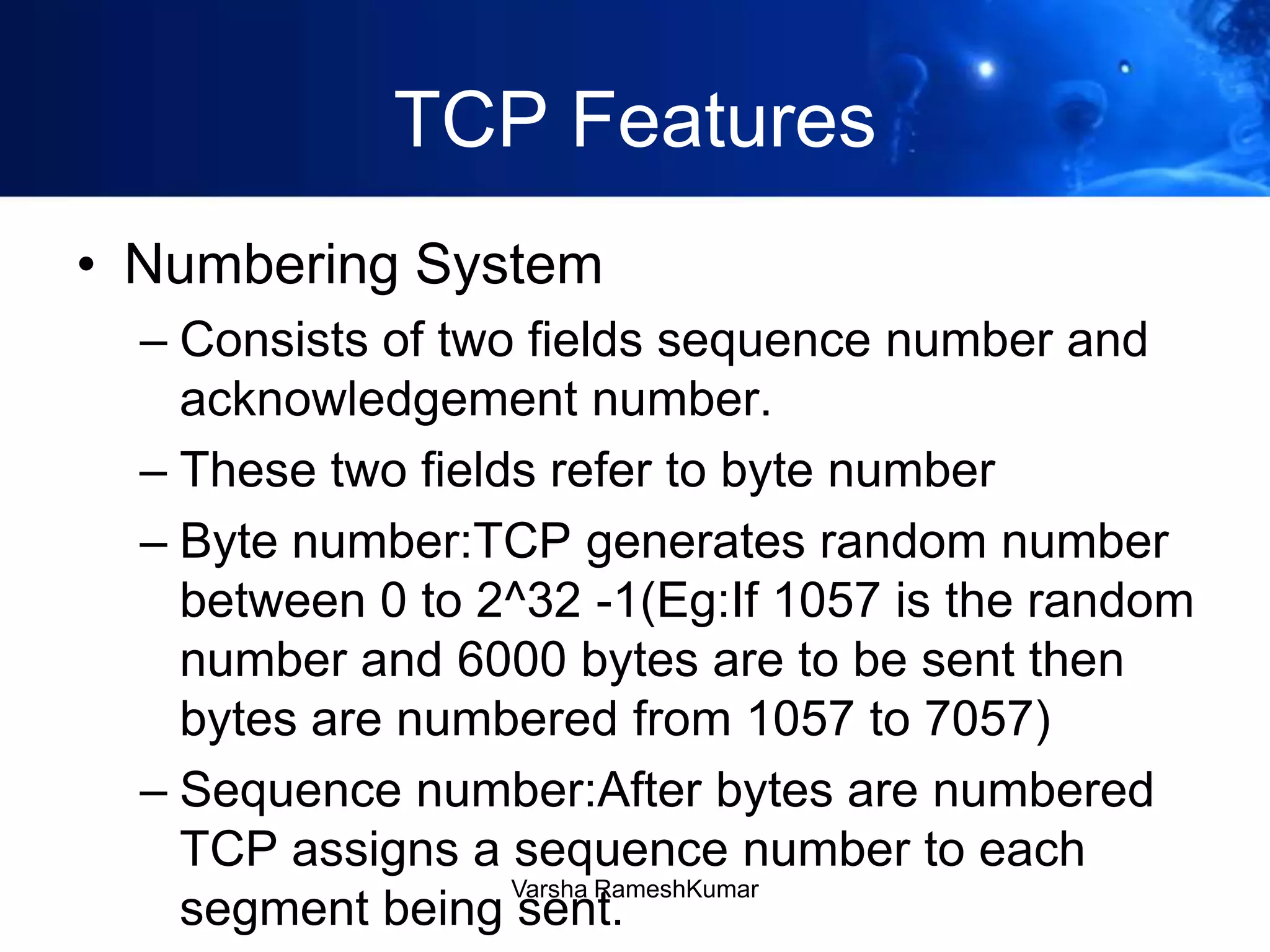 TCP Features
• Numbering System
– Consists of two fields sequence number and
acknowledgement number.
– These two fields refer to byte number
– Byte number:TCP generates random number
between 0 to 2^32 -1(Eg:If 1057 is the random
number and 6000 bytes are to be sent then
bytes are numbered from 1057 to 7057)
– Sequence number:After bytes are numbered
TCP assigns a sequence number to each
segment being sent.
Varsha RameshKumar
 