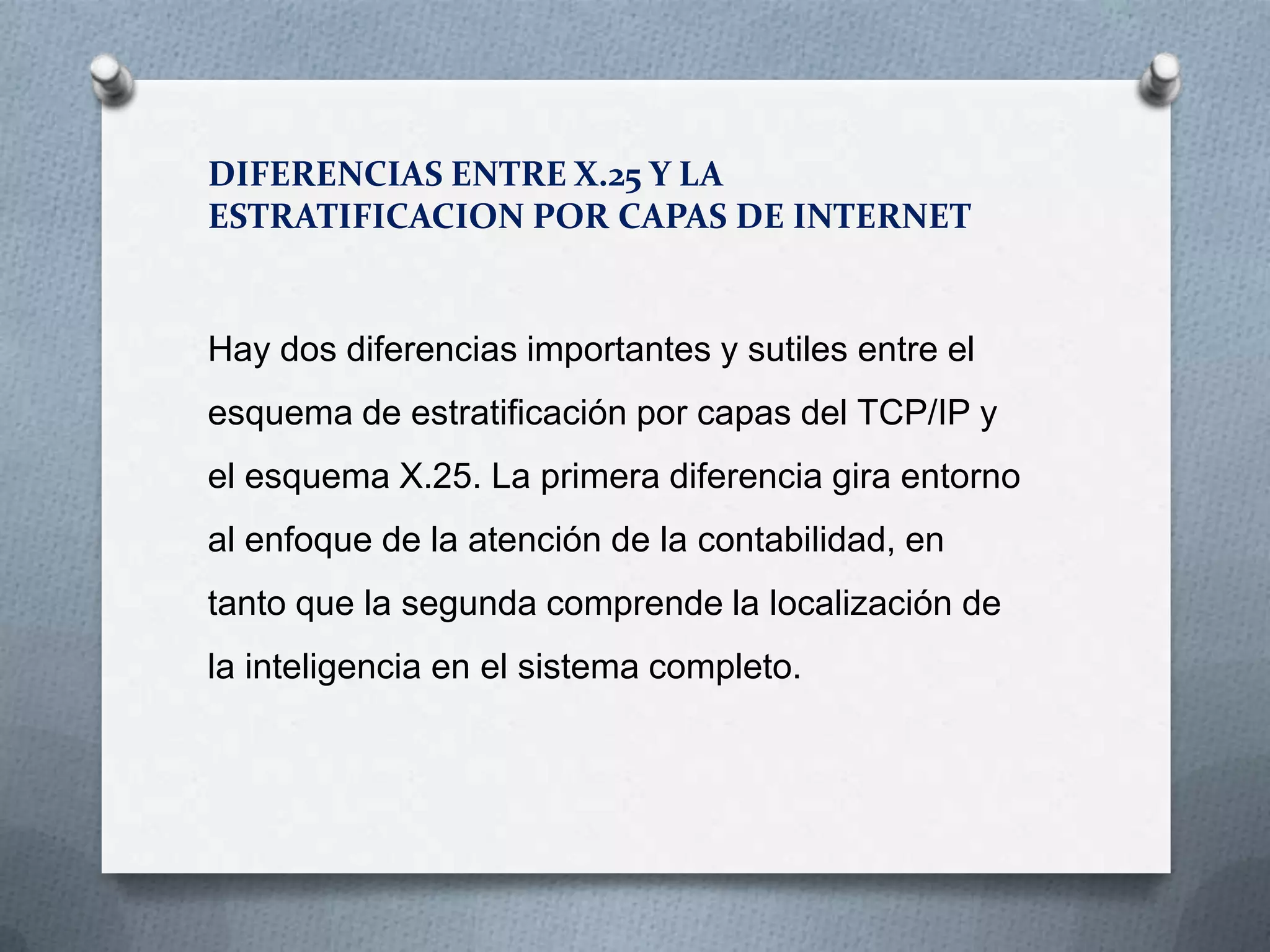 DIFERENCIAS ENTRE X.25 Y LA
ESTRATIFICACION POR CAPAS DE INTERNET
Hay dos diferencias importantes y sutiles entre el
esquema de estratificación por capas del TCP/IP y
el esquema X.25. La primera diferencia gira entorno
al enfoque de la atención de la contabilidad, en
tanto que la segunda comprende la localización de
la inteligencia en el sistema completo.
 