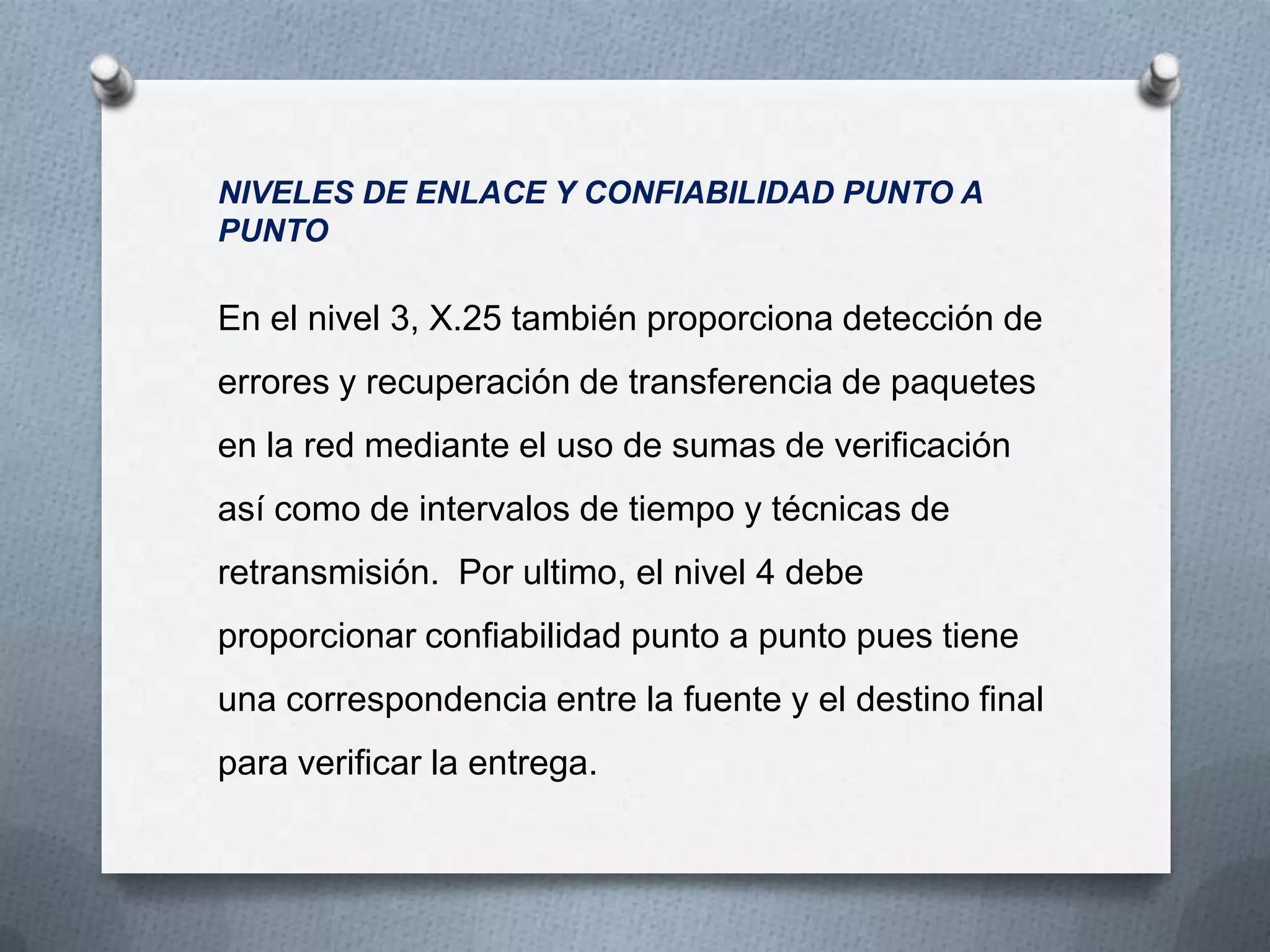 NIVELES DE ENLACE Y CONFIABILIDAD PUNTO A
PUNTO
En el nivel 3, X.25 también proporciona detección de
errores y recuperación de transferencia de paquetes
en la red mediante el uso de sumas de verificación
así como de intervalos de tiempo y técnicas de
retransmisión. Por ultimo, el nivel 4 debe
proporcionar confiabilidad punto a punto pues tiene
una correspondencia entre la fuente y el destino final
para verificar la entrega.
 
