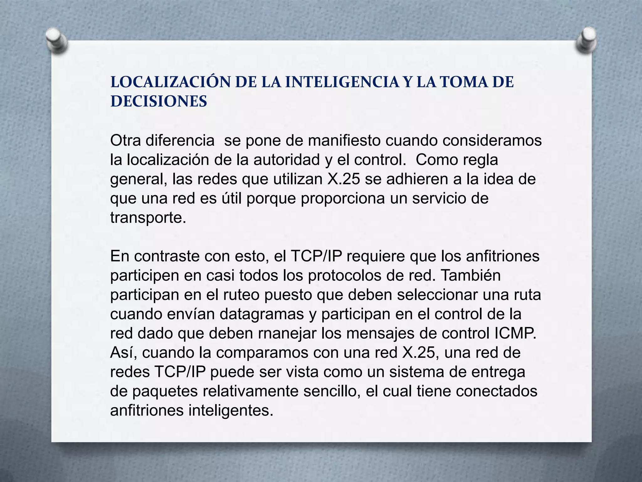 LOCALIZACIÓN DE LA INTELIGENCIA Y LA TOMA DE
DECISIONES
Otra diferencia se pone de manifiesto cuando consideramos
la localización de la autoridad y el control. Como regla
general, las redes que utilizan X.25 se adhieren a la idea de
que una red es útil porque proporciona un servicio de
transporte.
En contraste con esto, el TCP/IP requiere que los anfitriones
participen en casi todos los protocolos de red. También
participan en el ruteo puesto que deben seleccionar una ruta
cuando envían datagramas y participan en el control de la
red dado que deben rnanejar los mensajes de control ICMP.
Así, cuando la comparamos con una red X.25, una red de
redes TCP/IP puede ser vista como un sistema de entrega
de paquetes relativamente sencillo, el cual tiene conectados
anfitriones inteligentes.
 