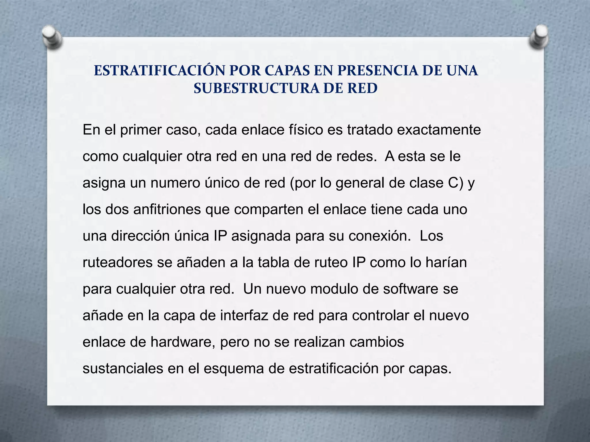 ESTRATIFICACIÓN POR CAPAS EN PRESENCIA DE UNA
SUBESTRUCTURA DE RED
En el primer caso, cada enlace físico es tratado exactamente
como cualquier otra red en una red de redes. A esta se le
asigna un numero único de red (por lo general de clase C) y
los dos anfitriones que comparten el enlace tiene cada uno
una dirección única IP asignada para su conexión. Los
ruteadores se añaden a la tabla de ruteo IP como lo harían
para cualquier otra red. Un nuevo modulo de software se
añade en la capa de interfaz de red para controlar el nuevo
enlace de hardware, pero no se realizan cambios
sustanciales en el esquema de estratificación por capas.
 