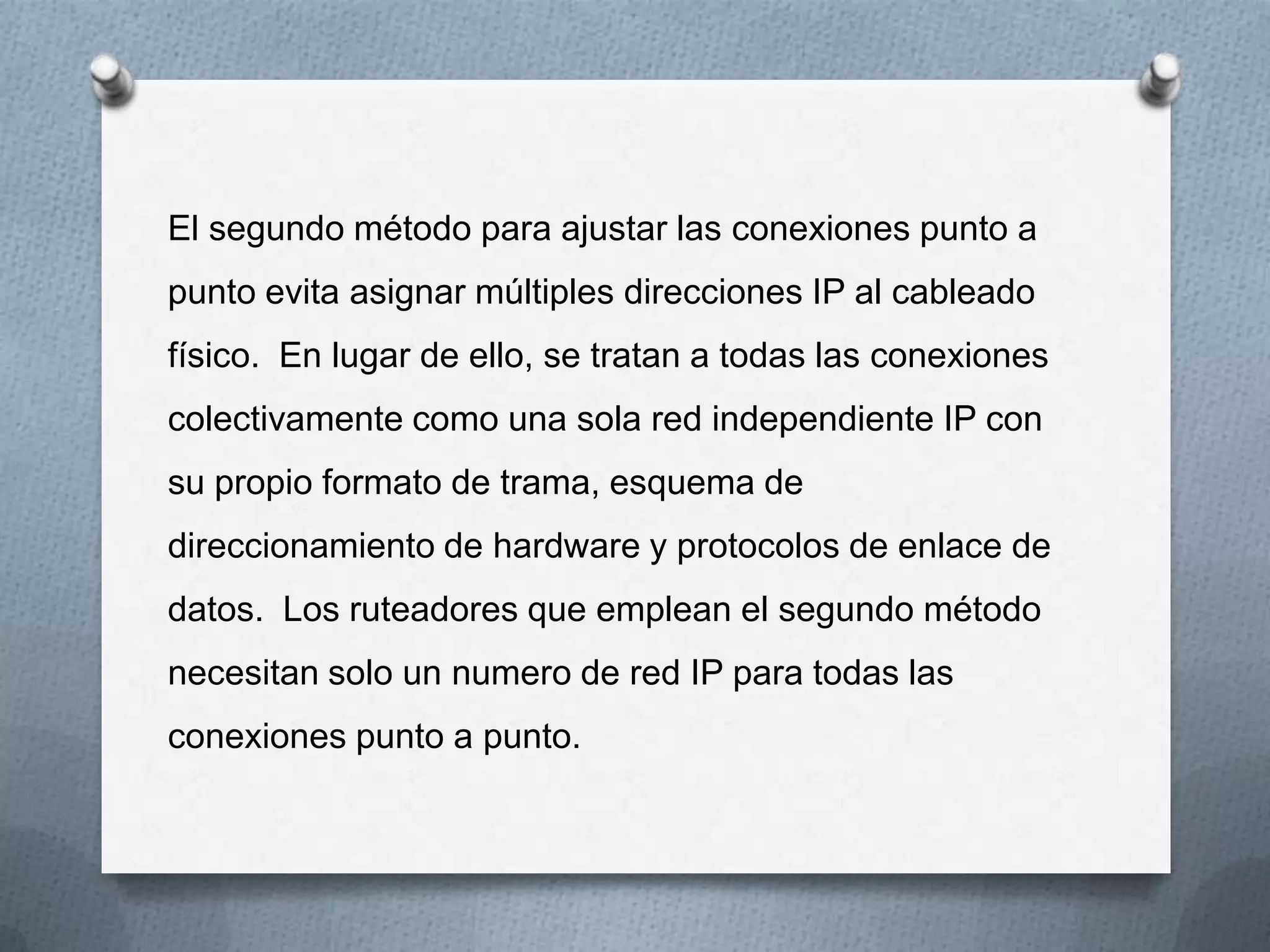 El segundo método para ajustar las conexiones punto a
punto evita asignar múltiples direcciones IP al cableado
físico. En lugar de ello, se tratan a todas las conexiones
colectivamente como una sola red independiente IP con
su propio formato de trama, esquema de
direccionamiento de hardware y protocolos de enlace de
datos. Los ruteadores que emplean el segundo método
necesitan solo un numero de red IP para todas las
conexiones punto a punto.
 